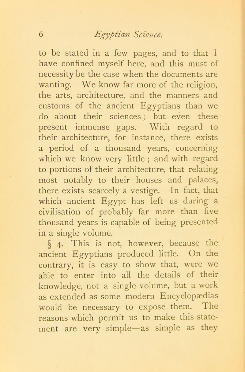 to be stated in a few pages, and to that I have confined myself here, and this must of necessity be the case when the documents are wanting. We know far more of the religion, the arts, architecture, and the manners and customs of the ancient Egyptians than we do about their sciences; but even these present immense gaps. With regard to their architecture, for instance, there exists a period of a thousand years, concerning which we know very little ; and with regard to portions of their architecture, that relating most notably to their houses and palaces, there exists scarcely a vestige. In fact, that which ancient Egypt has left us during a civilisation of probably far more than five thousand years is capable of being presented in a single volume. § 4. This is not, however, because the ancient Egyptians produced little. On the contrary, it is easy to show that, were we able to enter into all the details of their knowledge, not a single volume, but a work as extended as some modern Encyclopaedias would be necessary to expose them. The reasons which permit us to make this state- ment are very simple—as simple as they