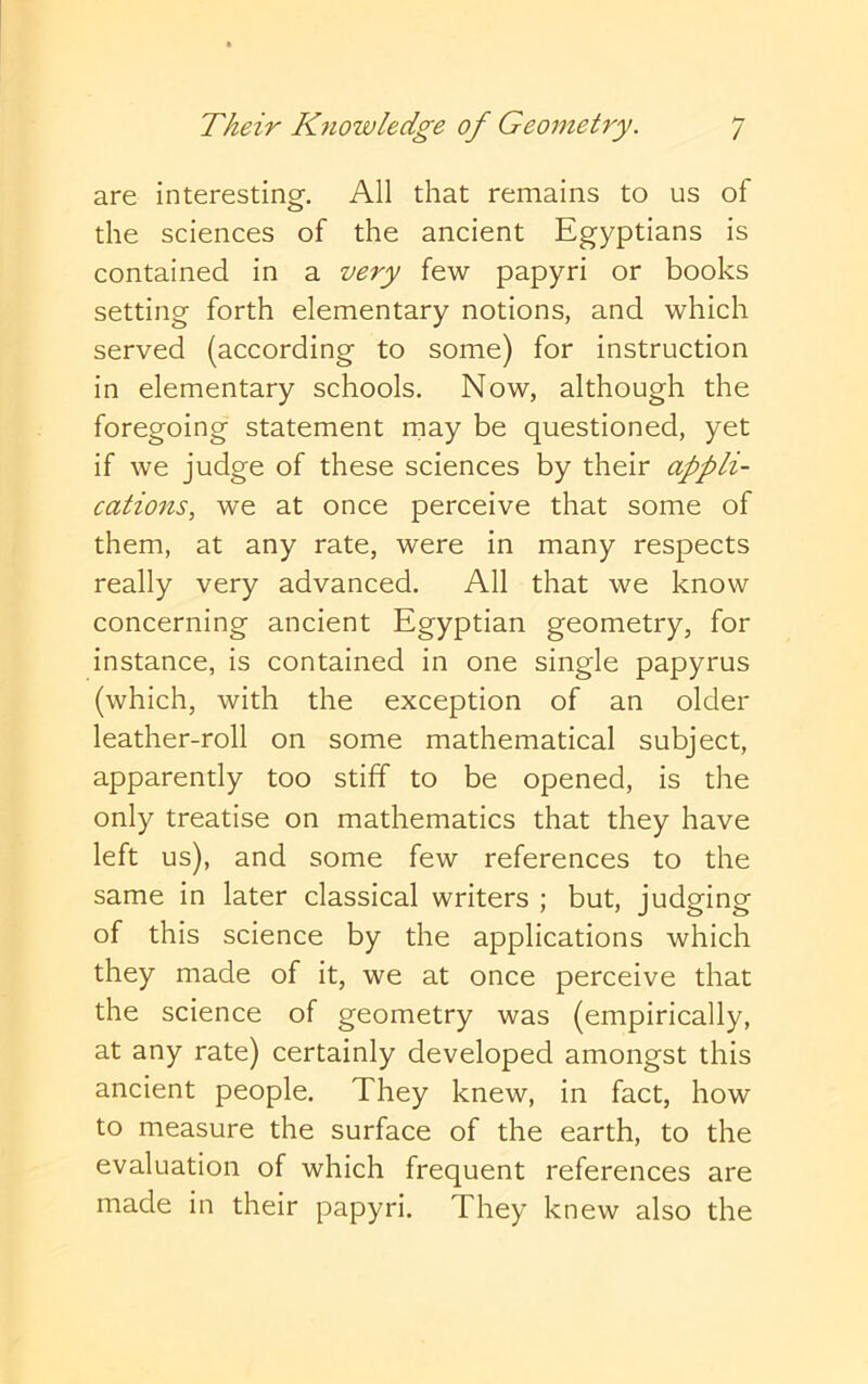 are interesting. All that remains to us of the sciences of the ancient Egyptians is contained in a very few papyri or books setting forth elementary notions, and which served (according to some) for instruction in elementary schools. Now, although the foregoing statement rnay be questioned, yet if we judge of these sciences by their appli- catio7is, we at once perceive that some of them, at any rate, were in many respects really very advanced. All that we know concerning ancient Egyptian geometry, for instance, is contained in one single papyrus (which, with the exception of an older leather-roll on some mathematical subject, apparently too stiff to be opened, is the only treatise on mathematics that they have left us), and some few references to the same in later classical writers ; but, judging of this science by the applications which they made of it, we at once perceive that the science of geometry was (empirically, at any rate) certainly developed amongst this ancient people. They knew, in fact, how to measure the surface of the earth, to the evaluation of which frequent references are made in their papyri. They knew also the