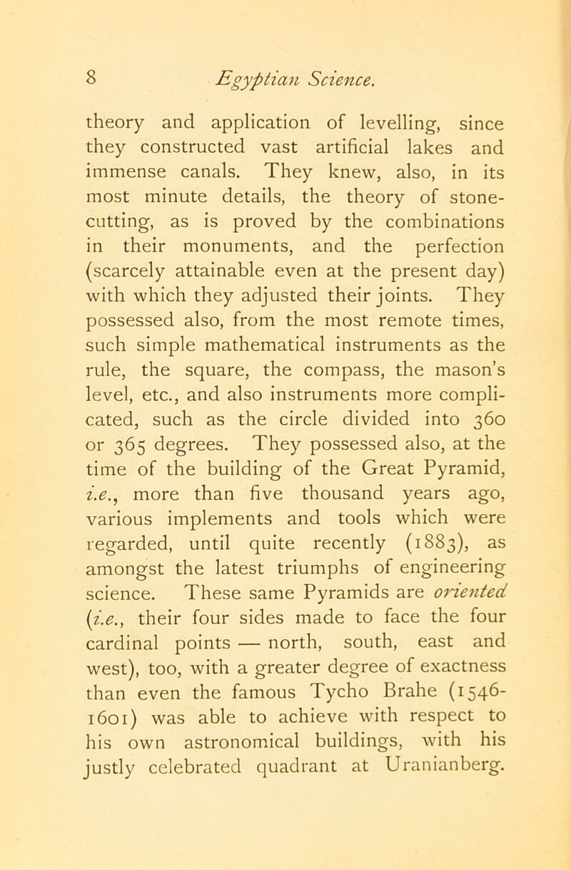 theory and application of levelling, since they constructed vast artificial lakes and immense canals. They knew, also, in its most minute details, the theory of stone- cutting, as is proved by the combinations in their monuments, and the perfection (scarcely attainable even at the present day) with which they adjusted their joints. They possessed also, from the most remote times, such simple mathematical instruments as the rule, the square, the compass, the mason’s level, etc., and also instruments more compli- cated, such as the circle divided into 360 or 365 degrees. They possessed also, at the time of the building of the Great Pyramid, more than five thousand years ago, various implements and tools which were regarded, until quite recently (1883), as amongst the latest triumphs of engineering science. These same Pyramids are oriented {i.e., their four sides made to face the four cardinal points — north, south, east and west), too, with a greater degree of exactness than even the famous Tycho Brahe (1546- 1601) was able to achieve with respect to his own astronomical buildings, with his justly celebrated quadrant at Uranianberg.