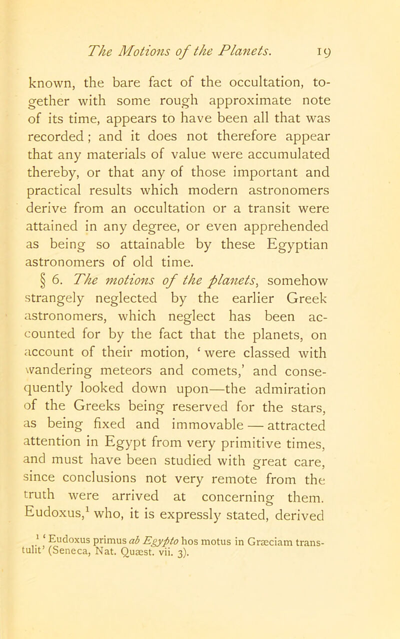 known, the bare fact of the occultation, to- gether with some rough approximate note of its time, appears to have been all that was recorded ; and it does not therefore appear that any materials of value were accumulated thereby, or that any of those important and practical results which modern astronomers derive from an occultation or a transit were attained in any degree, or even apprehended as being so attainable by these Egyptian astronomers of old time. § 6. The motions of the planets^ somehow strangely neglected by the earlier Greek astronomers, which neglect has been ac- counted for by the fact that the planets, on account of their motion, ‘ were classed with wandering meteors and comets,’ and conse- quently looked down upon—the admiration of the Greeks being reserved for the stars, as being fixed and immovable — attracted attention in Egypt from very primitive times, and must have been studied with ereat care since conclusions not very remote from the truth were arrived at concerning them. Eudoxus,^ who, it is expressly stated, derived ^ ‘ Eudoxus primus ab Egypto hos motus in Grseciam trans- tulit’ (Seneca, Nat. Qusest. vii. 3).