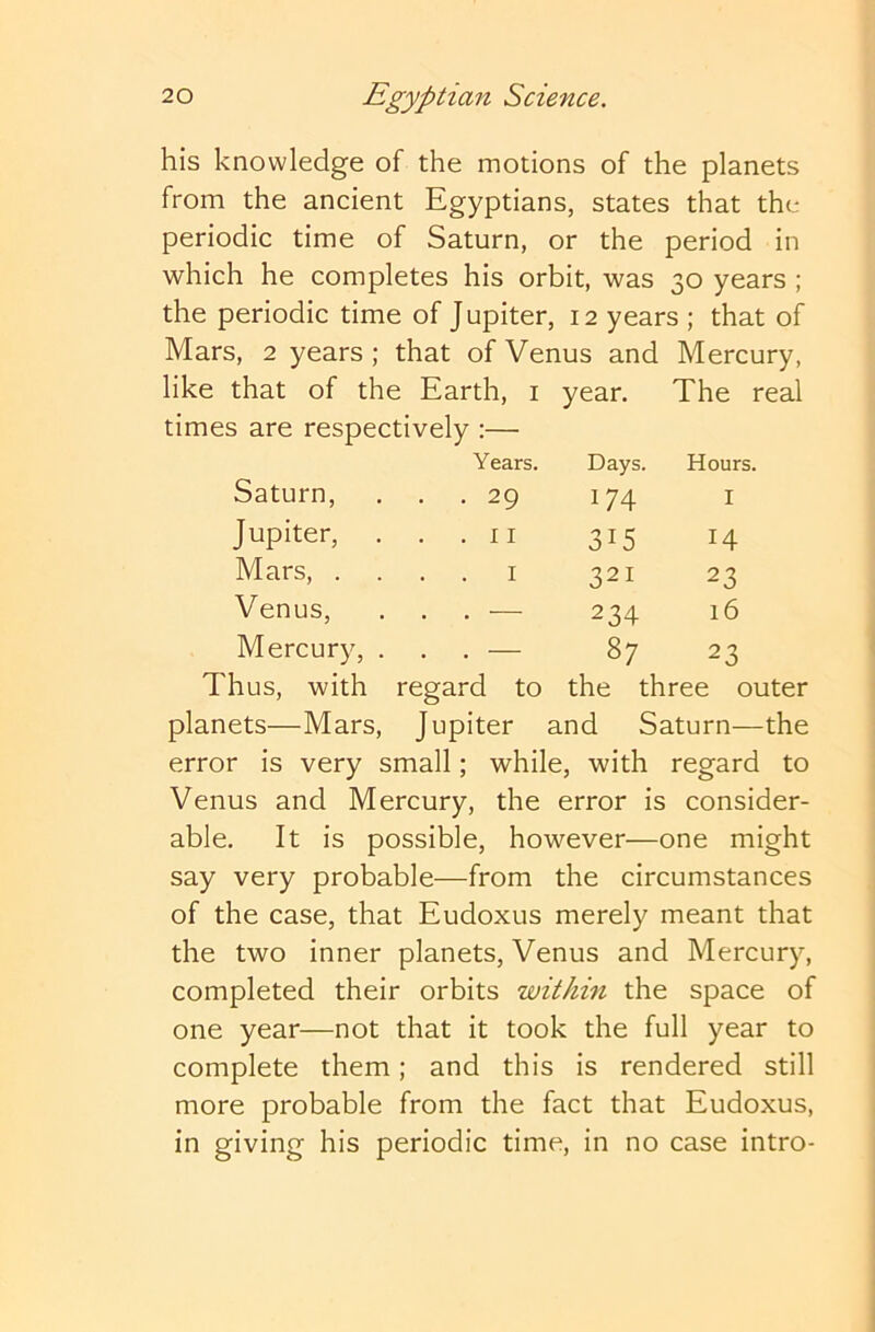 his knowledge of the motions of the planets from the ancient Egyptians, states that the periodic time of Saturn, or the period in which he completes his orbit, was 30 years ; the periodic time of Jupiter, 12 years ; that of Mars, 2 years ; that of Venus and Mercury, like that of the Earth, i year. The real times are respectively :— Thus, with regard to the three outer planets—Mars, Jupiter and Saturn—the error is very small; while, with regard to Venus and Mercury, the error is consider- able. It is possible, however—one might say very probable—from the circumstances of the case, that Eudoxus merely meant that the two inner planets, Venus and Mercury, completed their orbits within the space of one year—not that it took the full year to complete them; and this is rendered still more probable from the fact that Eudoxus, in giving his periodic time, in no case intro- Saturn, Jupiter, Mars, . Venus, Years. Days. Hours, .29 174 I • 315 14 . 29 Mercury, . I 321 23 234 16 87 23