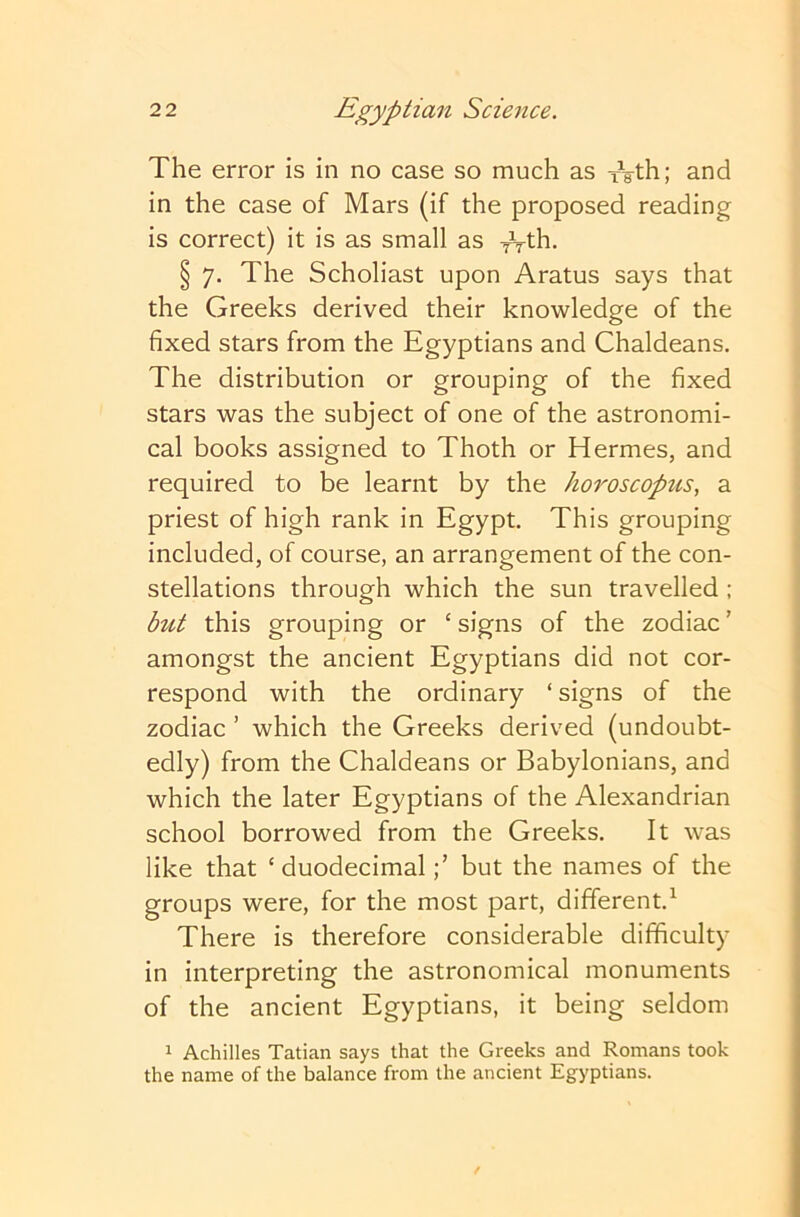 The error is in no case so much as xVth; and in the case of Mars (if the proposed reading is correct) it is as small as T^th. § 7. The Scholiast upon Aratus says that the Greeks derived their knowledge of the fixed stars from the Egyptians and Chaldeans. The distribution or grouping of the fixed stars was the subject of one of the astronomi- cal books assigned to Thoth or Hermes, and required to be learnt by the horoscopzis, a priest of high rank in Egypt. This grouping included, of course, an arrangement of the con- stellations through which the sun travelled ; but this grouping or ‘ signs of the zodiac ’ amongst the ancient Egyptians did not cor- respond with the ordinary ‘ signs of the zodiac ’ which the Greeks derived (undoubt- edly) from the Chaldeans or Babylonians, and which the later Egyptians of the Alexandrian school borrowed from the Greeks. It was like that ‘duodecimalbut the names of the groups were, for the most part, different.^ There is therefore considerable difficulty in interpreting the astronomical monuments of the ancient Egyptians, it being seldom 1 Achilles Tatian says that the Greeks and Romans took the name of the balance from the ancient Egyptians.