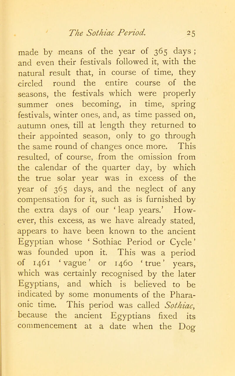 made by means of the year of 365 days ; and even their festivals followed it, with the natural result that, in course of time, they circled round the entire course of the seasons, the festivals which were properly summer ones becoming, in time, spring festivals, winter ones, and, as time passed on, autumn ones, till at length they returned to their appointed season, only to go through the same round of changes once more. This resulted, of course, from the omission from the calendar of the quarter day, by which the true solar year was in excess of the year of 365 days, and the neglect of any compensation for it, such as is furnished by the extra days of our ‘ leap years.’ How- ever, this excess, as we have already stated, appears to have been known to the ancient Egyptian whose ‘ Sothiac Period or Cycle ’ was founded upon it. This was a period of 1461 ‘vague’ or 1460 ‘true’ years, which was certainly recognised by the later Egyptians, and which is believed to be indicated by some monuments of the Phara- onic time. This period was called Sotkiac, because the ancient Egyptians fixed its commencement at a date when the Dog