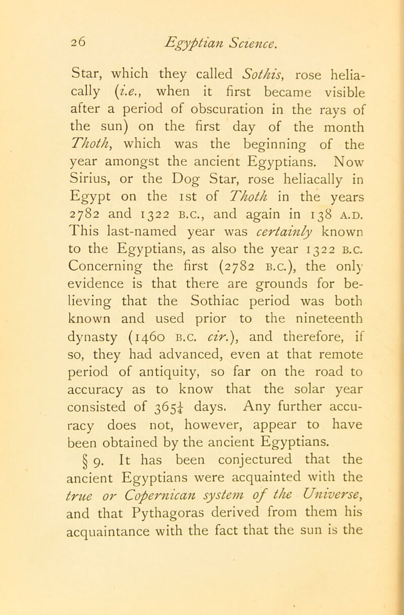 Star, which they called Sotkis, rose helia- cally {i.e., when it first became visible after a period of obscuration in the rays of the sun) on the first day of the month Thoth, which was the beginning of the year amongst the ancient Egyptians. Now Sirius, or the Dog Star, rose heliacally in Egypt on the ist of Thoth in the years 2782 and 1322 B.C., and again in 138 a.d. This last-named year was certainly known to the Egyptians, as also the year 1322 b.c. Concerning the first (2782 b.c.), the only evidence is that there are grounds for be- lieving that the Sothiac period was both known and used prior to the nineteenth dynasty (1460 b.c. ciri), and therefore, if so, they had advanced, even at that remote period of antiquity, so far on the road to accuracy as to know that the solar year consisted of 365^ days. Any further accu- racy does not, however, appear to have been obtained by the ancient Egyptians. § 9. It has been conjectured that the ancient Egyptians were acquainted with the true or Copernican system of the Universe, and that Pythagoras derived from them his acquaintance with the fact that the sun is the