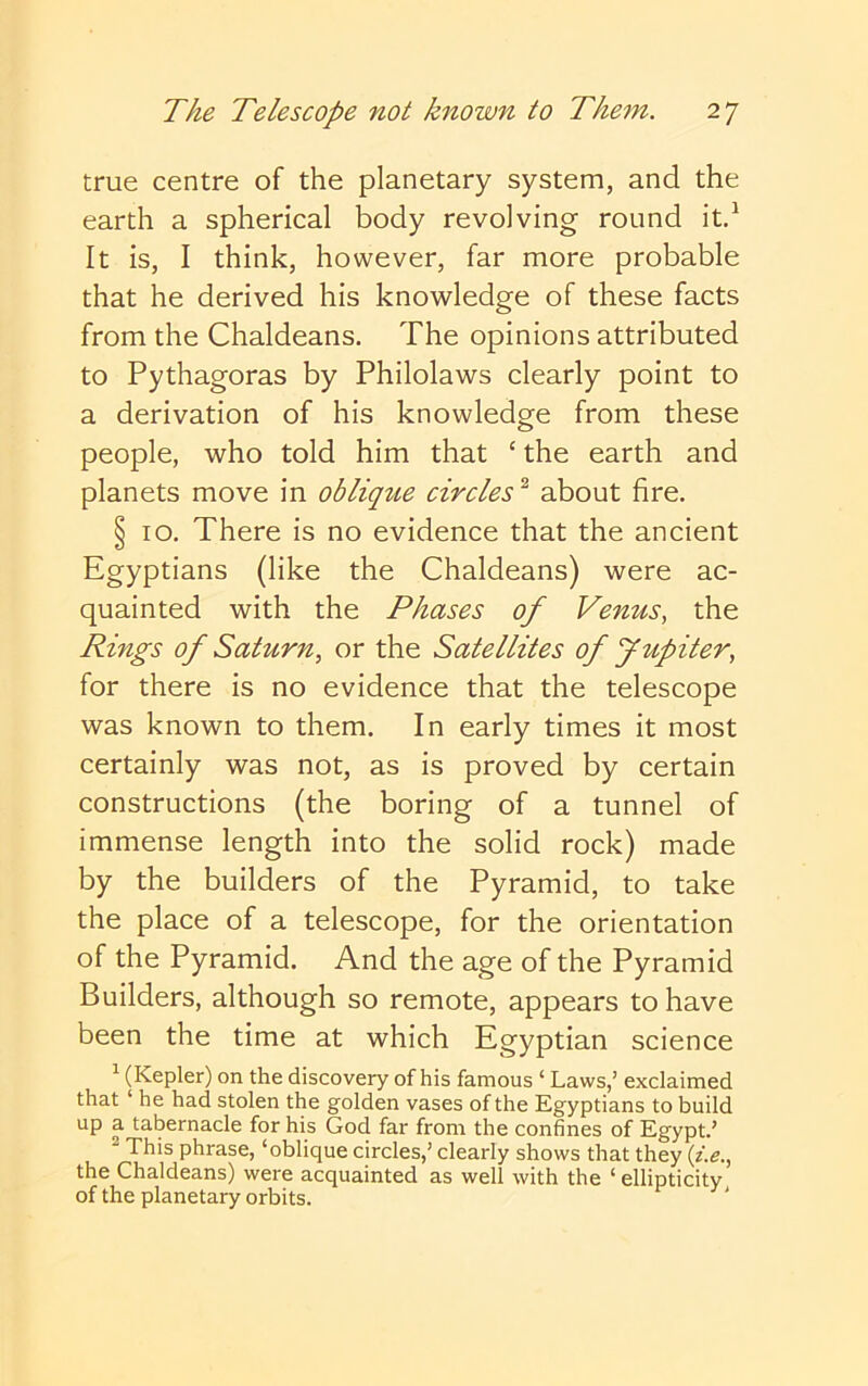 true centre of the planetary system, and the earth a spherical body revolving round itd It is, I think, however, far more probable that he derived his knowledge of these facts from the Chaldeans. The opinions attributed to Pythagoras by Philolaws clearly point to a derivation of his knowledge from these people, who told him that ‘ the earth and planets move in oblique circles^ about fire. § 10. There is no evidence that the ancient Egyptians (like the Chaldeans) were ac- quainted with the Phases of Venus, the Rings of Saturn, or the Satellites of Jupiter, for there is no evidence that the telescope was known to them. In early times it most certainly was not, as is proved by certain constructions (the boring of a tunnel of immense length into the solid rock) made by the builders of the Pyramid, to take the place of a telescope, for the orientation of the Pyramid. And the age of the Pyramid Builders, although so remote, appears to have been the time at which Egyptian science ^ (Kepler) on the discovery of his famous ‘ Laws,’ exclaimed that ‘ he had stolen the golden vases of the Egyptians to build up a tabernacle for his God far from the confines of Egypt.’ ^ This phrase, ‘oblique circles,’ clearly shows that they {i.e,, the Chaldeans) were acquainted as well with the ‘ ellipticity of the planetary orbits.