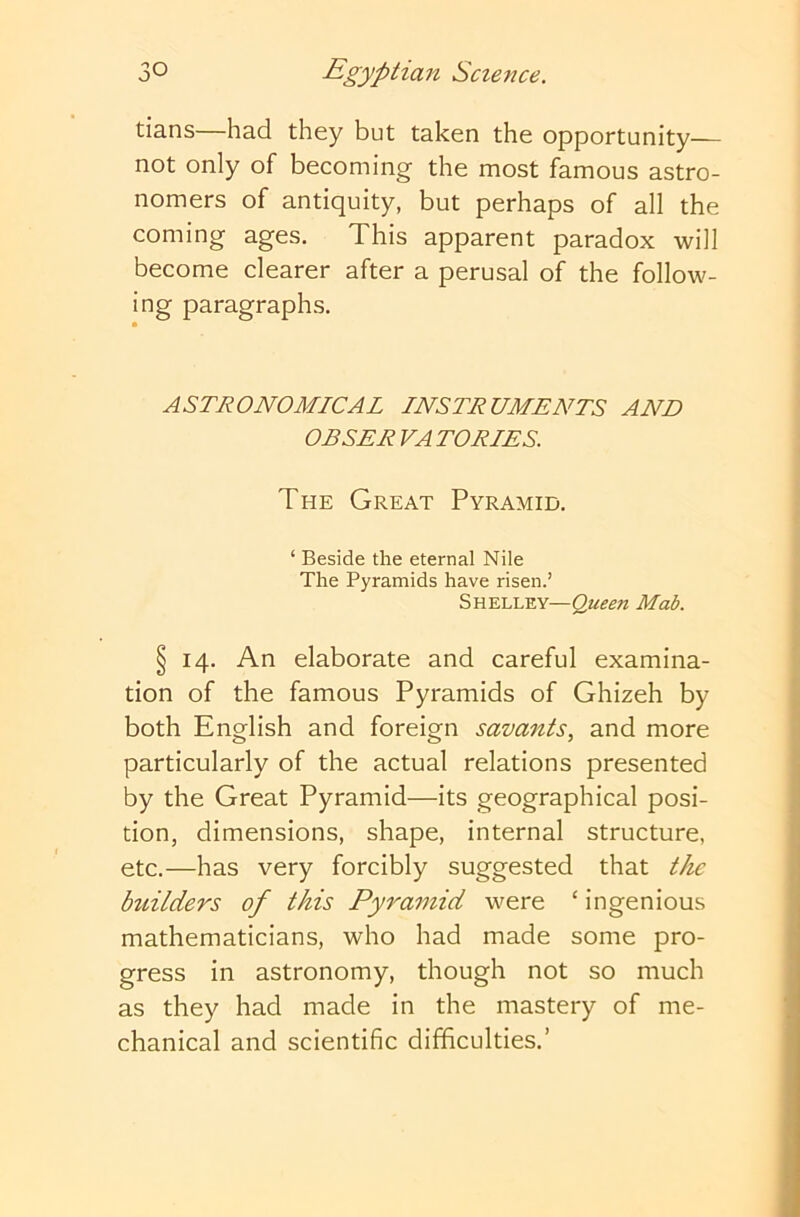 tians—had they but taken the opportunity— not only of becoming the most famous astro- nomers of antiquity, but perhaps of all the coming ages. This apparent paradox will become clearer after a perusal of the follow- ing paragraphs. ASTRONOMICAL INSTRUMENTS AND OBSER VA TORIES. The Great Pyramid. ‘ Beside the eternal Nile The Pyramids have risen.’ Shelley—Queen Mob. § 14. An elaborate and careful examina- tion of the famous Pyramids of Ghizeh by both English and foreign savants, and more particularly of the actual relations presented by the Great Pyramid—its geographical posi- tion, dimensions, shape, internal structure, etc.—has very forcibly suggested that the builders of this Pyramid were ‘ ingenious mathematicians, who had made some pro- gress in astronomy, though not so much as they had made in the mastery of me- chanical and scientific difficulties.’