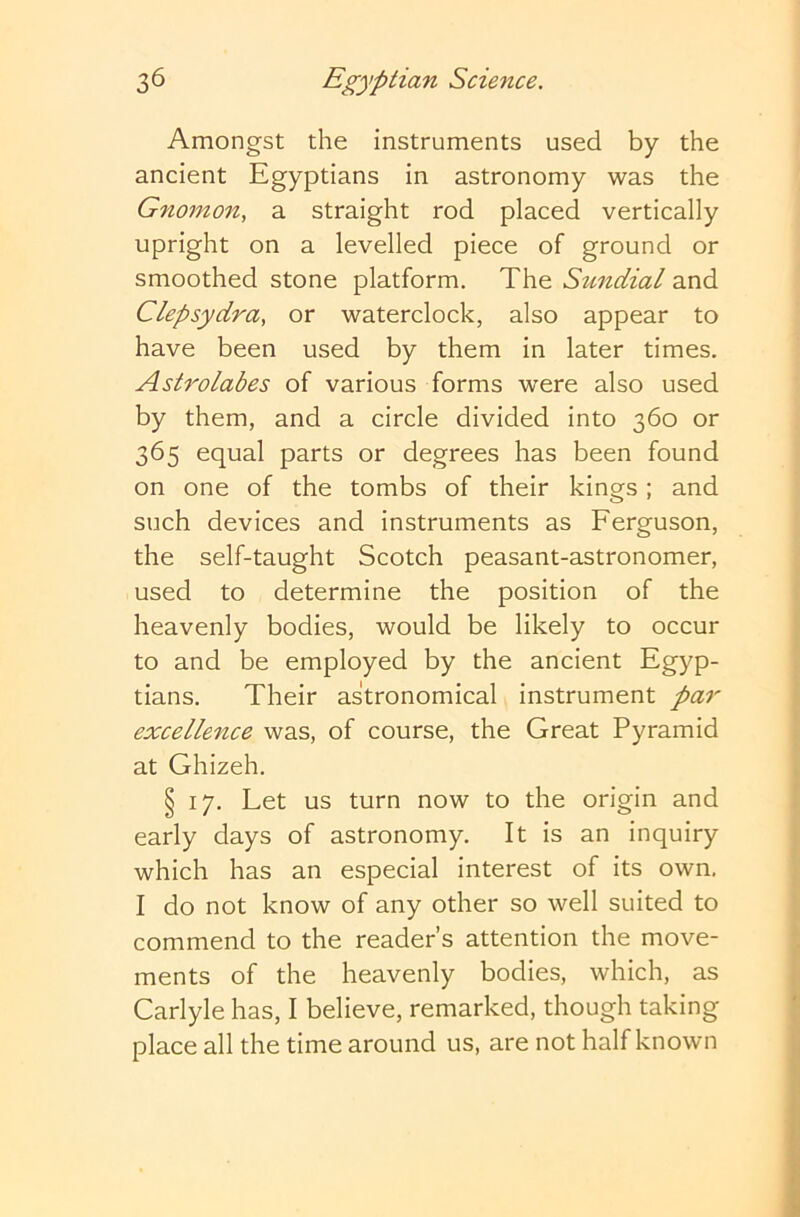 Amongst the instruments used by the ancient Egyptians in astronomy was the Gnomon^ a straight rod placed vertically upright on a levelled piece of ground or smoothed stone platform. The Sundial and Clepsydra, or waterclock, also appear to have been used by them in later times. Astrolabes of various forms were also used by them, and a circle divided into 360 or 365 equal parts or degrees has been found on one of the tombs of their kings; and such devices and instruments as Ferguson, the self-taught Scotch peasant-astronomer, used to determine the position of the heavenly bodies, would be likely to occur to and be employed by the ancient Egyp- tians. Their astronomical instrument par excellence was, of course, the Great Pyramid at Ghizeh. § 17. Let us turn now to the origin and early days of astronomy. It is an inquiry which has an especial interest of its own. I do not know of any other so well suited to commend to the reader’s attention the move- ments of the heavenly bodies, which, as Carlyle has, I believe, remarked, though taking place all the time around us, are not half known