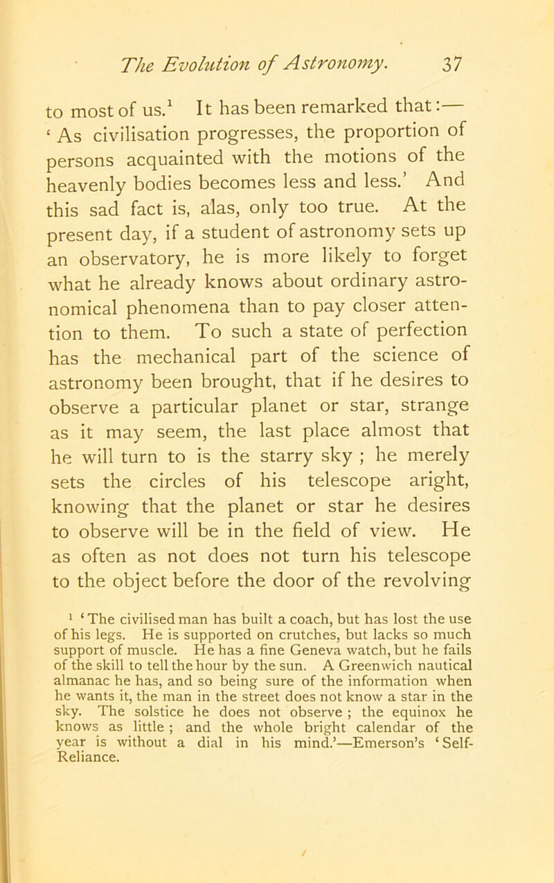 to most of us/ It has been remarked that:— ‘ As civilisation progresses, the proportion of persons acquainted with the motions of the heavenly bodies becomes less and less.’ And this sad fact is, alas, only too true. At the present day, if a student of astronomy sets up an observatory, he is more likely to forget what he already knows about ordinary astro- nomical phenomena than to pay closer atten- tion to them. To such a state of perfection has the mechanical part of the science of astronomy been brought, that if he desires to observe a particular planet or star, strange as it may seem, the last place almost that he will turn to is the starry sky ; he merely sets the circles of his telescope aright, knowing that the planet or star he desires to observe will be in the field of view. He as often as not does not turn his telescope to the object before the door of the revolving 1 ‘The civilised man has built a coach, but has lost the use of his legs. He is supported on crutches, but lacks so much support of muscle. He has a fine Geneva watch, but he fails of the skill to tell the hour by the sun. A Greenwich nautical almanac he has, and so being sure of the information when he wants it, the man in the street does not know a star in the sky. The solstice he does not observe ; the equinox he knows as little ; and the whole bright calendar of the year is without a dial in his mind.’—Emerson’s ‘Self- Reliance.