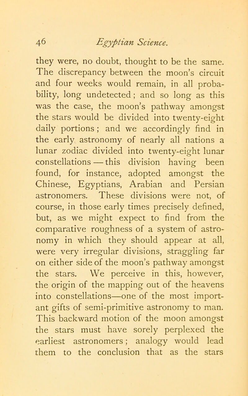 they were, no doubt, thought to be the same. The discrepancy between the moon’s circuit and four weeks would remain, in all proba- bility, long undetected; and so long as this was the case, the moon’s pathway amongst the stars would be divided into twenty-eight daily portions; and we accordingly find in the early astronomy of nearly all nations a lunar zodiac divided into twenty-eight lunar constellations — this division having been found, for instance, adopted amongst the Chinese, Egyptians, Arabian and Persian astronomers. These divisions were not, of course, in those early times precisely defined, but, as we might expect to find from the comparative roughness of a system of astro- nomy in which they should appear at all, were very irregular divisions, straggling far on either side of the moon’s pathway amongst the stars. We perceive in this, however, the origin of the mapping out of the heavens into constellations—one of the most import- ant gifts of semi-primitive astronomy to man. This backward motion of the moon amongst the stars must have sorely perplexed the earliest astronomers; analogy would lead them to the conclusion that as the stars