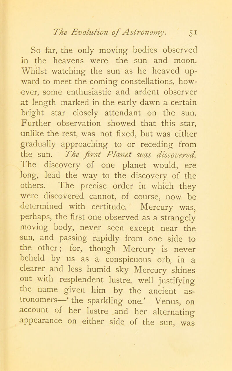 So far, the only moving bodies observed in the heavens were the sun and moon. Whilst watching the sun as he heaved up- ward to meet the coming constellations, how- ever, some enthusiastic and ardent observer at length marked in the early dawn a certain bright star closely attendant on the sun. Further observation showed that this star, unlike the rest, was not fixed, but was either gradually approaching to or receding from the sun. The first Planet was discovered. The discovery of one planet would, ere long, lead the way to the discovery of the others. The precise order in which they were discovered cannot, of course, now be determined with certitude. Mercury was, perhaps, the first one observed as a strangely moving body, never seen except near the sun, and passing rapidly from one side to the other; for, though Mercury is never beheld by us as a conspicuous orb, in a clearer and less humid sky Mercury shines out with resplendent lustre, well justifying the name given him by the ancient as- tronomers—‘ the sparkling one.’ Venus, on account of her lustre and her alternating appearance on either side of the sun, was