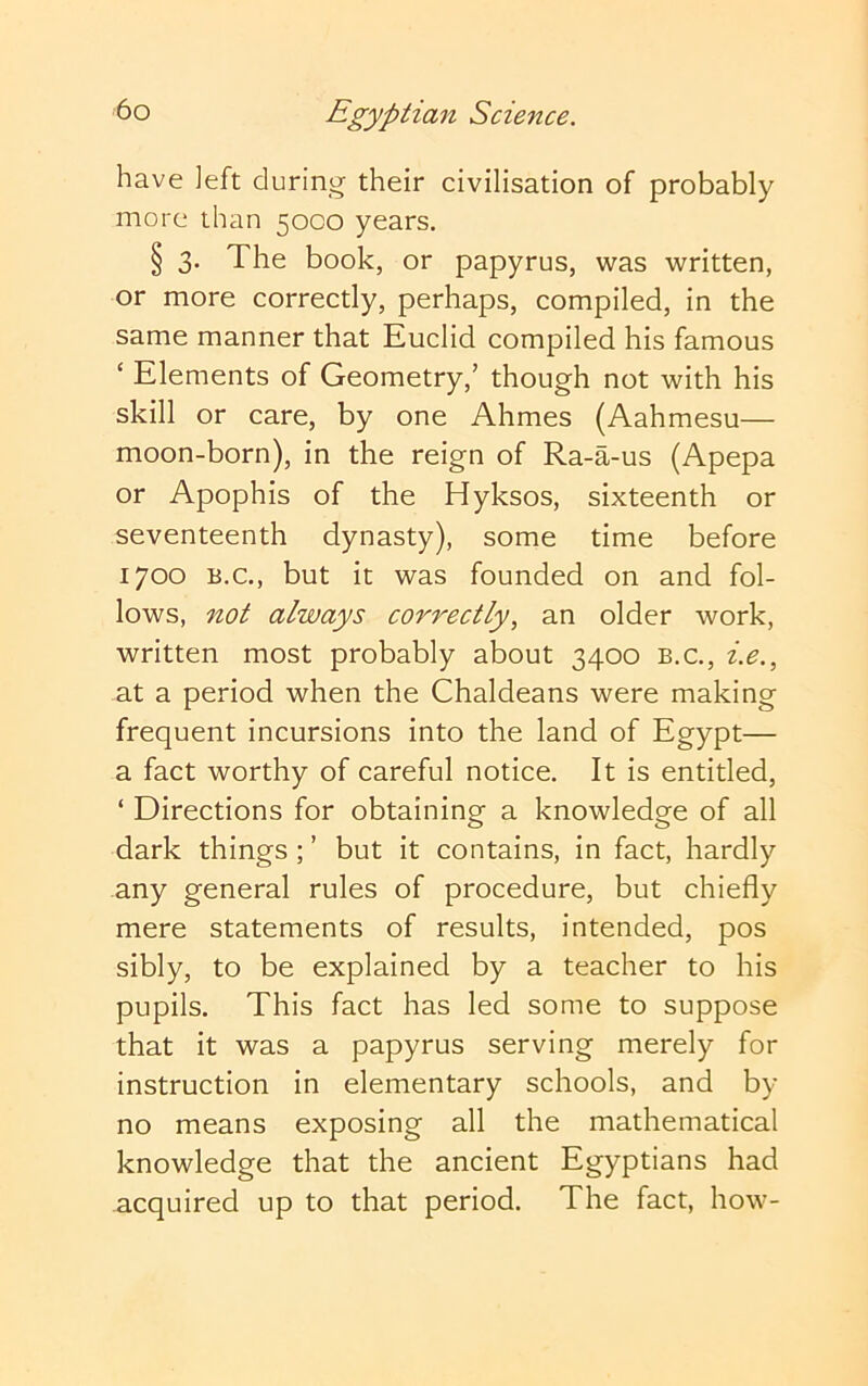 have ]eft during- their civilisation of probably more than 50CO years. § 3. The book, or papyrus, was written, or more correctly, perhaps, compiled, in the same manner that Euclid compiled his famous ‘ Elements of Geometry,’ though not with his skill or care, by one Ahmes (Aahmesu— moon-born), in the reign of Ra-a-us (Apepa or Apophis of the Hyksos, sixteenth or seventeenth dynasty), some time before 1700 B.C., but it was founded on and fol- lows, not always correctly, an older work, written most probably about 3400 b.c., i.e., at a period when the Chaldeans were making frequent incursions into the land of Egypt— a fact worthy of careful notice. It is entitled, ‘ Directions for obtaining a knowledge of all dark things; ’ but it contains, in fact, hardly any general rules of procedure, but chiefly mere statements of results, intended, pos sibly, to be explained by a teacher to his pupils. This fact has led some to suppose that it was a papyrus serving merely for instruction in elementary schools, and by no means exposing all the mathematical knowledge that the ancient Egyptians had acquired up to that period. The fact, how-