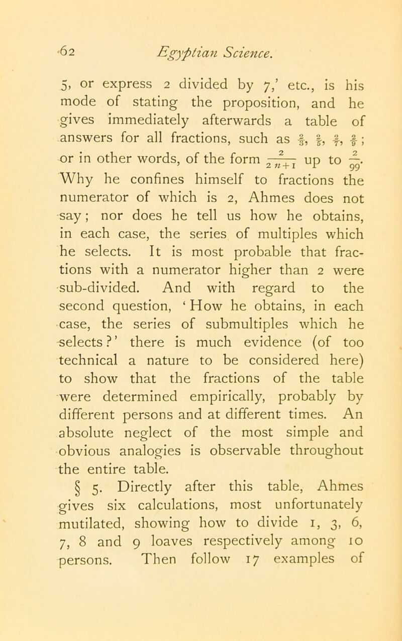 5, or express 2 divided by 7/ etc., is his mode of stating the proposition, and he gives immediately afterwards a table of answers for all fractions, such as f, f, f; or in other words, of the form up to —. * 2 +1 1 99 Why he confines himself to fractions the numerator of which is 2, Ahmes does not say; nor does he tell us how he obtains, in each case, the series of multiples which he selects. It is most probable that frac- tions with a numerator higher than 2 were sub-divided. And with regard to the second question, ‘ How he obtains, in each case, the series of submultiples which he selects ? ’ there is much evidence (of too technical a nature to be considered here) to show that the fractions of the table were determined empirically, probably by different persons and at different times. An absolute neglect of the most simple and obvious analogies is observable throughout the entire table. § 5. Directly after this table, Ahmes gives six calculations, most unfortunately mutilated, showing how to divide i, 3, 6, 7, 8 and 9 loaves respectively among 10 persons. Then follow 17 examples of