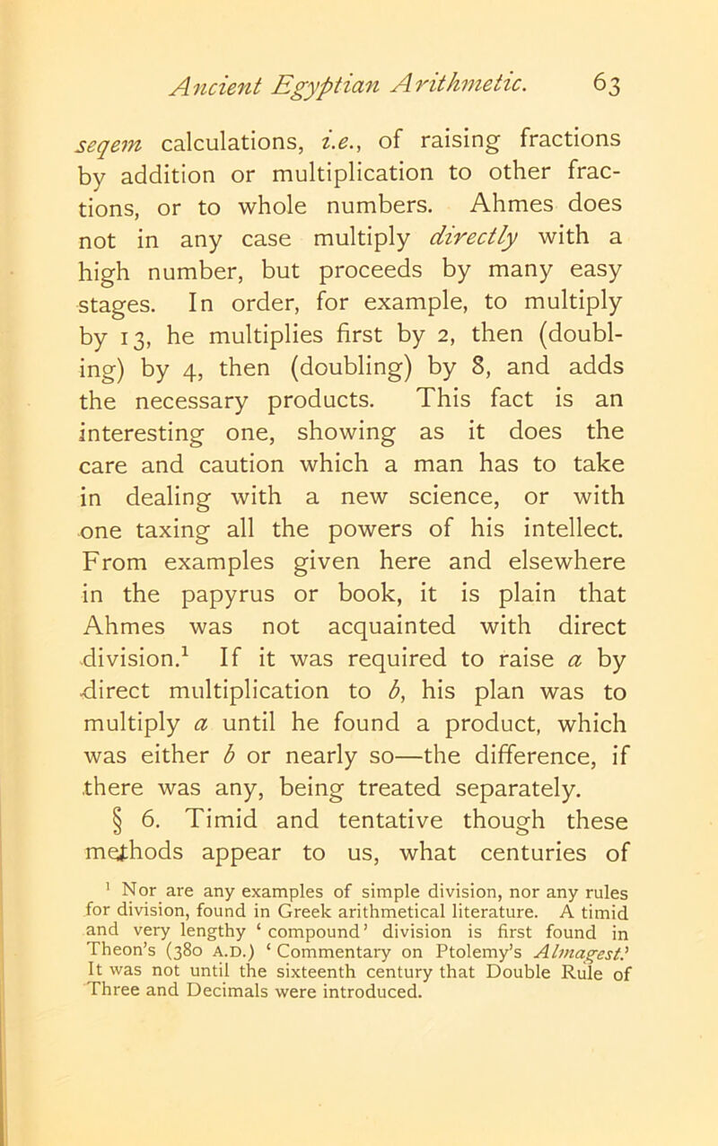 seqem calculations, i.e., of raising fractions by addition or multiplication to other frac- tions, or to whole numbers. Ahmes does not in any case multiply directly with a high number, but proceeds by many easy stages. In order, for example, to multiply by 13, he multiplies first by 2, then (doubl- ing) by 4, then (doubling) by 8, and adds the necessary products. This fact is an interesting one, showing as it does the care and caution which a man has to take in dealing with a new science, or with one taxing all the powers of his intellect. From examples given here and elsewhere in the papyrus or book, it is plain that Ahmes was not acquainted with direct division.^ If it was required to raise a by direct multiplication to <5, his plan was to multiply a until he found a product, which was either b or nearly so—the difference, if there was any, being treated separately. § 6. Timid and tentative though these methods appear to us, what centuries of ' Nor are any examples of simple division, nor any rules for division, found in Greek arithmetical literature. A timid and very lengthy ‘ compound’ division is first found in Theon’s (380 a.d.) ‘ Commentary on Ptolemy’s Almagest' It was not until the sixteenth century that Double Rule of Three and Decimals were introduced.