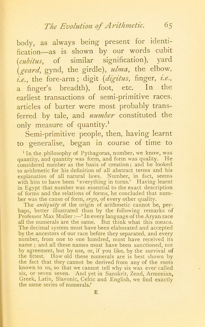 body, as always being present for identi- fication—as is shown by our words cubit [ctcbihis, of similar signification), yard \geard, gynd, the girdle), zilma, the elbow, i.e., the fore-arm ; digit {digitus, finger, i.e., a finger’s breadth), foot, etc. In the earliest transactions of semi-primitive races, articles of barter were most probably trans- ferred by tale, and number constituted the only measure of quantity.^ Semi-primitive people, then, having learnt to generalise, began in course of time to ^ In the philosophy of Pythagoras, number, we know, was quantity, and quantity was form, and form was quality. He considered number as the basis of creation; and he looked to arithmetic for his definition of all abstract terms and his explanation of all natural laws. Number, in fact, seems with him to have been ‘ everything in turns.’ Having learnt in Egypt that number was essential to the exact description of forms and the relations of forms, he concluded that num- ber was the cause of form, ergo, of every other quality. The antiquity of the origin of arithmetic cannot be, per- haps, better illustrated than by the following remarks of Professor Max Muller :—‘ In every language of the Aryan race all the numerals are the same. But think what this means. The decimal system must have been elaborated and accepted by the ancestors of our race befdre they separated, and every number, from one to one hundred, must have received its name ; and all these names must have been sanctioned, not by agreement, but by use, or, if you like, by the survival of the fittest. How old these numerals are is best shown by the fact that they cannot be derived from any of the roots known to us, so that we cannot tell why six was ever called six, or seven seven. And yet in Sanskrit, Zend, Armenian, Greek, Latin, Slavonic, Celtic and English, we find exactly the same series of numerals.’ E