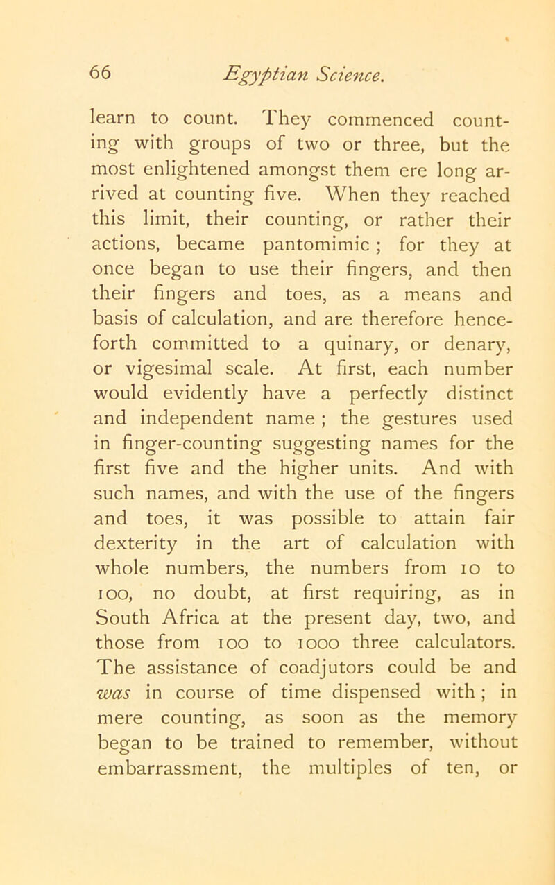 learn to count. They commenced count- ing with groups of two or three, but the most enlightened amongst them ere long ar- rived at counting five. When they reached this limit, their counting, or rather their actions, became pantomimic ; for they at once began to use their fingers, and then their fingers and toes, as a means and basis of calculation, and are therefore hence- forth committed to a quinary, or denary, or vigesimal scale. At first, each number would evidently have a perfectly distinct and independent name ; the gestures used in finger-counting suggesting names for the first five and the higher units. And with such names, and with the use of the fingers and toes, it was possible to attain fair dexterity in the art of calculation with whole numbers, the numbers from lo to lOO, no doubt, at first requiring, as in South Africa at the present day, two, and those from loo to looo three calculators. The assistance of coadjutors could be and was in course of time dispensed with; in mere counting, as soon as the memory began to be trained to remember, without embarrassment, the multiples of ten, or