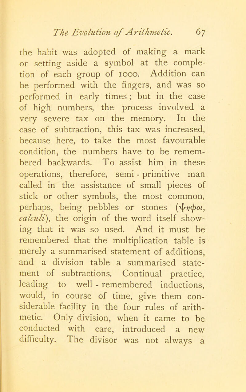 the habit was adopted of making a mark or setting aside a symbol at the comple- tion of each group of 1000. Addition can be performed with the fingers, and was so performed in early times; but in the case of high numbers, the process involved a very severe tax on the memory. In the case of subtraction, this tax was increased, because here, to take the most favourable condition, the numbers have to be remem- bered backwards. To assist him in these operations, therefore, semi - primitive man called in the assistance of small pieces of stick or other symbols, the most common, perhaps, being pebbles or stones [yjrrjcfioi, calculi), the origin of the word itself show- ing that it was so used. And it must be remembered that the multiplication table is merely a summarised statement of additions, and a division table a summarised state- ment of subtractions. Continual practice, leading to well - remembered inductions, would, in course of time, give them con- siderable facility in the four rules of arith- metic. Only division, when it came to be conducted with care, introduced a new difficulty. The divisor was not always a