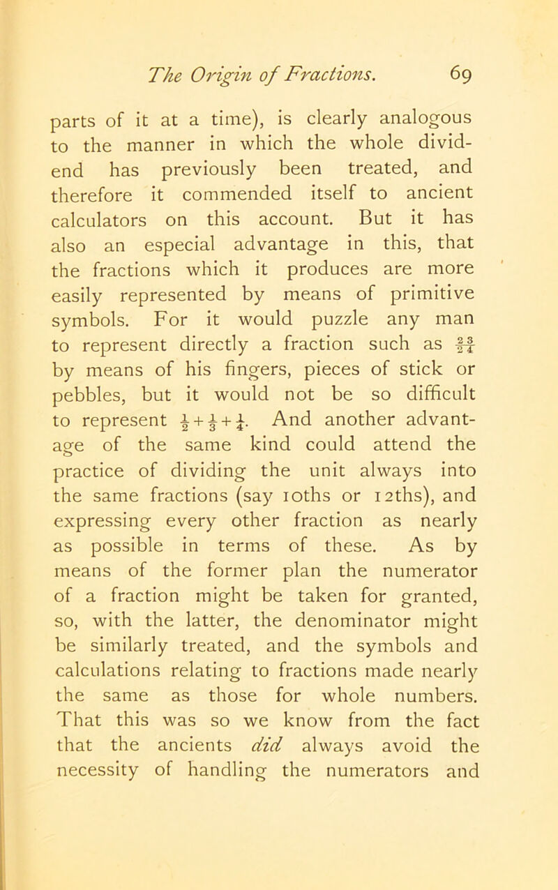 parts of it at a time), is clearly analogous to the manner in which the whole divid- end has previously been treated, and therefore it commended itself to ancient calculators on this account. But it has also an especial advantage in this, that the fractions which it produces are more easily represented by means of primitive symbols. For it would puzzle any man to represent directly a fraction such as ff by means of his fingers, pieces of stick or pebbles, but it would not be so difficult to represent ^ + ^ + F another advant- age of the same kind could attend the practice of dividing the unit always into the same fractions (say loths or laths), and expressing every other fraction as nearly as possible in terms of these. As by means of the former plan the numerator of a fraction might be taken for granted, so, with the latter, the denominator might be similarly treated, and the symbols and calculations relating to fractions made nearly the same as those for whole numbers. That this was so we know from the fact that the ancients did always avoid the necessity of handling the numerators and