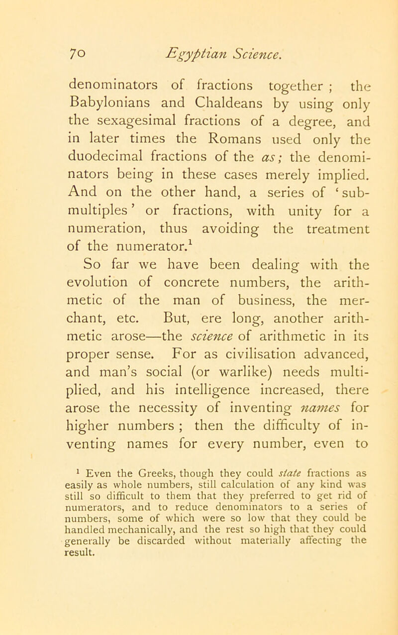 denominators of fractions together ; the Babylonians and Chaldeans by using only the sexagesimal fractions of a degree, and in later times the Romans used only the duodecimal fractions of the as \ the denomi- nators being in these cases merely implied. And on the other hand, a series of ‘ sub- multiples ’ or fractions, with unity for a numeration, thus avoiding the treatment of the numerator.^ So far we have been dealing with the evolution of concrete numbers, the arith- metic of the man of business, the mer- chant, etc. But, ere long, another arith- metic arose—the science of arithmetic in its proper sense. For as civilisation advanced, and man’s social (or warlike) needs multi- plied, and his intelligence increased, there arose the necessity of inventing names for higher numbers ; then the difficulty of in- venting names for every number, even to * Even the Gi'eeks, though they could state fractions as easily as whole numbers, still calculation of any kind was still so difficult to them that they preferred to get rid of numerators, and to reduce denominators to a series of numbers, some of which were so low that they could be handled mechanically, and the rest so high that they could generally be discarded without materially affecting the result.