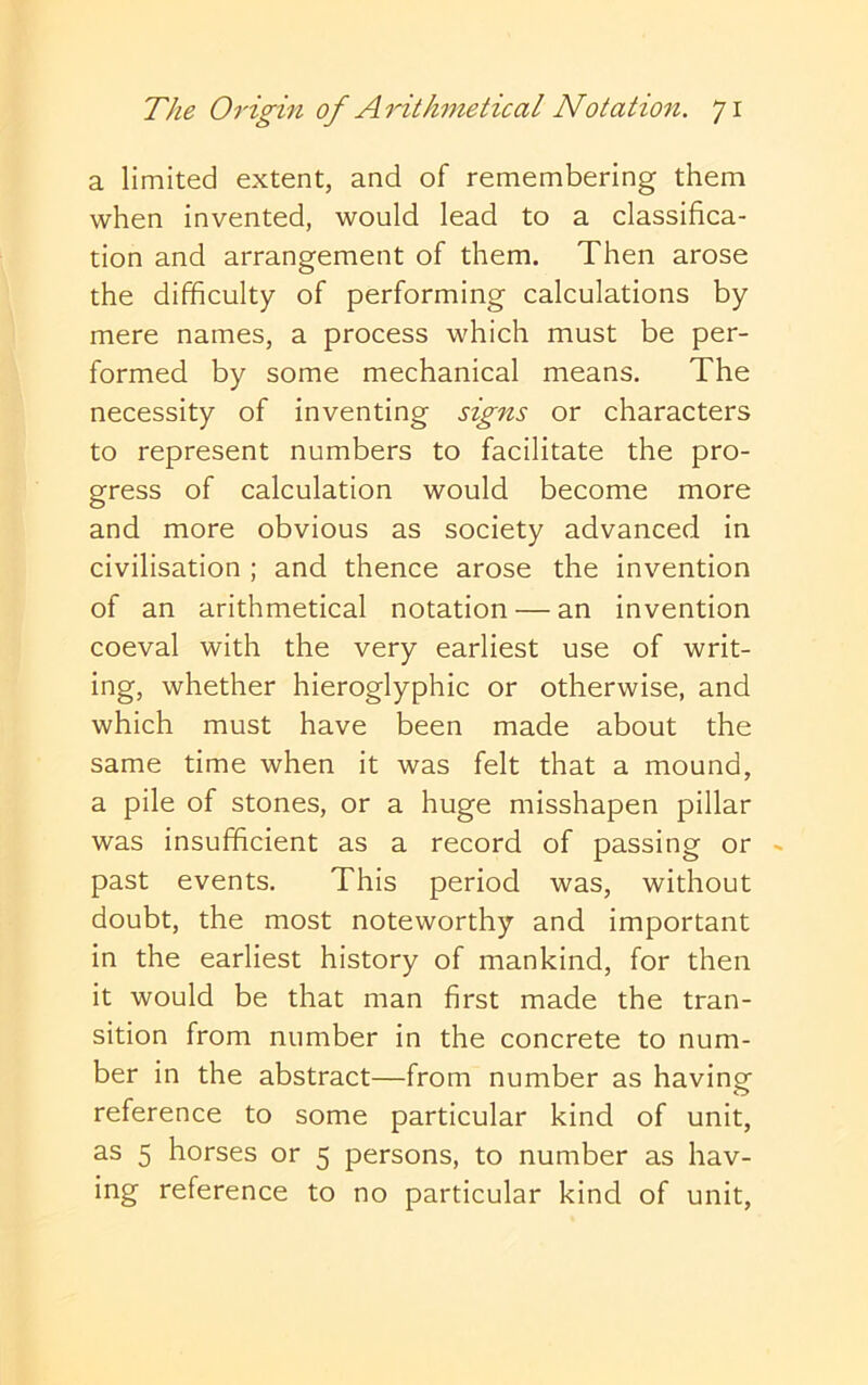 a limited extent, and of remembering them when invented, would lead to a classifica- tion and arrangement of them. Then arose the difficulty of performing calculations by mere names, a process which must be per- formed by some mechanical means. The necessity of inventing signs or characters to represent numbers to facilitate the pro- gress of calculation would become more and more obvious as society advanced in civilisation ; and thence arose the invention of an arithmetical notation — an invention coeval with the very earliest use of writ- ing, whether hieroglyphic or otherwise, and which must have been made about the same time when it was felt that a mound, a pile of stones, or a huge misshapen pillar was insufficient as a record of passing or ~ past events. This period was, without doubt, the most noteworthy and important in the earliest history of mankind, for then it would be that man first made the tran- sition from number in the concrete to num- ber in the abstract—from number as havinof reference to some particular kind of unit, as 5 horses or 5 persons, to number as hav- ing reference to no particular kind of unit.