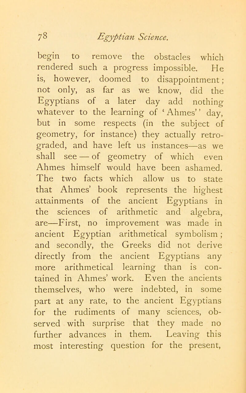 begin to remove the obstacles which rendered such a progress impossible. He is, however, doomed to disappointment; not only, as far as we know, did the Egyptians of a later day add nothing whatever to the learning of ‘ Ahmes’ ’ day, but in some respects (in the subject of geometry, for instance) they actually retro- graded, and have left us instances—as we shall see — of geometry of which even Ahmes himself would have been ashamed. The two facts which allow us to state that Ahmes’ book represents the highest attainments of the ancient Egyptians in the sciences of arithmetic and algebra, are—First, no improvement was made in ancient Egyptian arithmetical symbolism; and secondly, the Greeks did not derive directly from the ancient Egyptians any more arithmetical learning than is con- tained in Ahmes’ work. Even the ancients themselves, who were indebted, in some part at any rate, to the ancient Egyptians for the rudiments of many sciences, ob- served with surprise that they made no further advances in them. Leaving this most interesting question for the present.