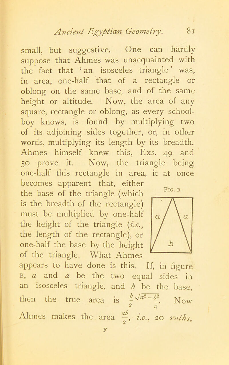 small, but suggestive. One can hardly suppose that Ahmes was unacquainted with the fact that ‘ an isosceles triangle ’ was, in area, one-half that of a rectangle or oblong on the same base, and of the same height or altitude. Now, the area of any square, rectangle or oblong, as every school- boy knows, is found by multiplying two of its adjoining sides together, or, in other words, multiplying its length by its breadth. Ahmes himself knew this, Exs. 49 and 50 prove it. Now, the triangle being one-half this rectangle in area, it at once becomes apparent that, either the base of the triangle (which is the breadth of the rectangle) must be multiplied by one-half the height of the triangle {i.e., the length of the rectangle), or one-half the base by the height of the triangle. What Ahmes appears to have done is this. If, in figure B, a and a be the two equal sides in an isosceles triangle, and b be the base, then the true area is Now ^ 4 Ahmes makes the area i.e., 20 ruths. Fig. b. F