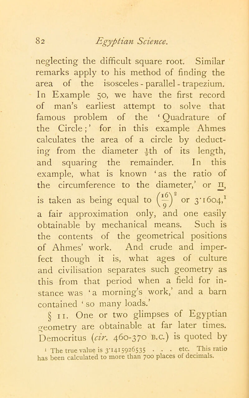 neglecting the difficult square root. Similar remarks apply to his method of finding the area of the isosceles - parallel - trapezium. In Example 50, we have the first record of man’s earliest attempt to solve that famous problem of the ‘ Quadrature of the Circle; ’ for in this example Ahmes calculates the area of a circle by deduct- ing from the diameter -|-th of its length, and squaring the remainder. In this example, what is known ‘ as the ratio of the circumference to the diameter,’ or n, (16\ ^ Ej or 3*1604,^ a fair approximation only, and one easily obtainable by mechanical means. Such is the contents of the geometrical positions of Ahmes’ work. And crude and imper- fect though it is, what ages of culture and civilisation separates such geometry as this from that period when a field for in- stance was ‘a morning’s work, and a barn contained ‘ so many loads.’ § II. One or two glimpses of Egyptian geometry are obtainable at far later times. Democritus {cir. 460-370 b.c.) is quoted by i The true value is 3-1415926535 . . . etc. This ratio has been calculated to more than 700 places of decimals.