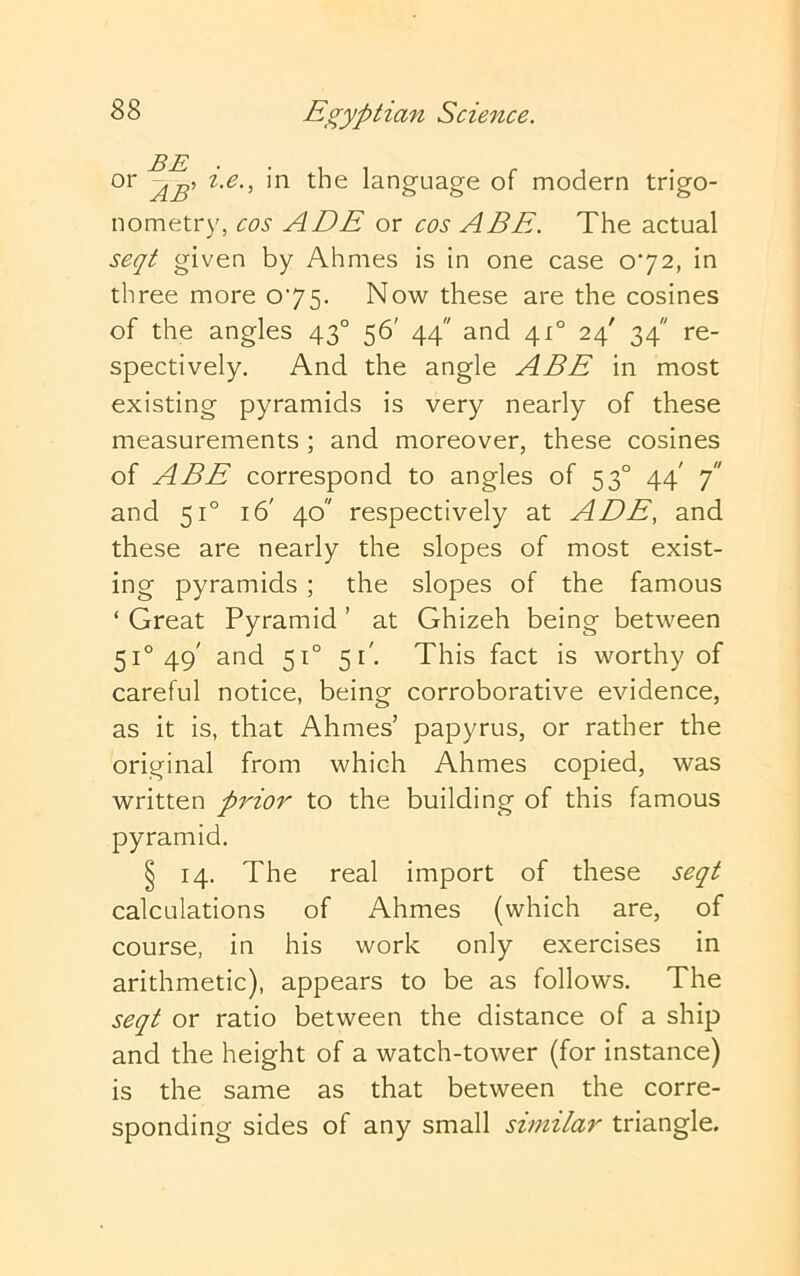 or i.e., in the language of modern trigo- nometry, cos ADE or cos ABE. The actual seqt given by Ahmes is in one case 072, in three more 075. Now these are the cosines of the angles 43° 56' 44 and 41° 24' 34 re- spectively. And the angle ABE in most existing pyramids is very nearly of these measurements ; and moreover, these cosines of ABE correspond to angles of 53° 44' 7 and 51° 16' 40 respectively at A EE, and these are nearly the slopes of most exist- ing pyramids ; the slopes of the famous ‘ Great Pyramid ’ at Ghizeh being between 51° 49' and 51° 51'. This fact is worthy of careful notice, being corroborative evidence, as it is, that Ahmes’ papyrus, or rather the original from which Ahmes copied, was written prior to the building of this famous pyramid. § 14. The real import of these seqt calculations of Ahmes (which are, of course, in his work only exercises in arithmetic), appears to be as follows. The seqt or ratio between the distance of a ship and the height of a watch-tower (for instance) is the same as that between the corre- sponding sides of any small similar triangle.