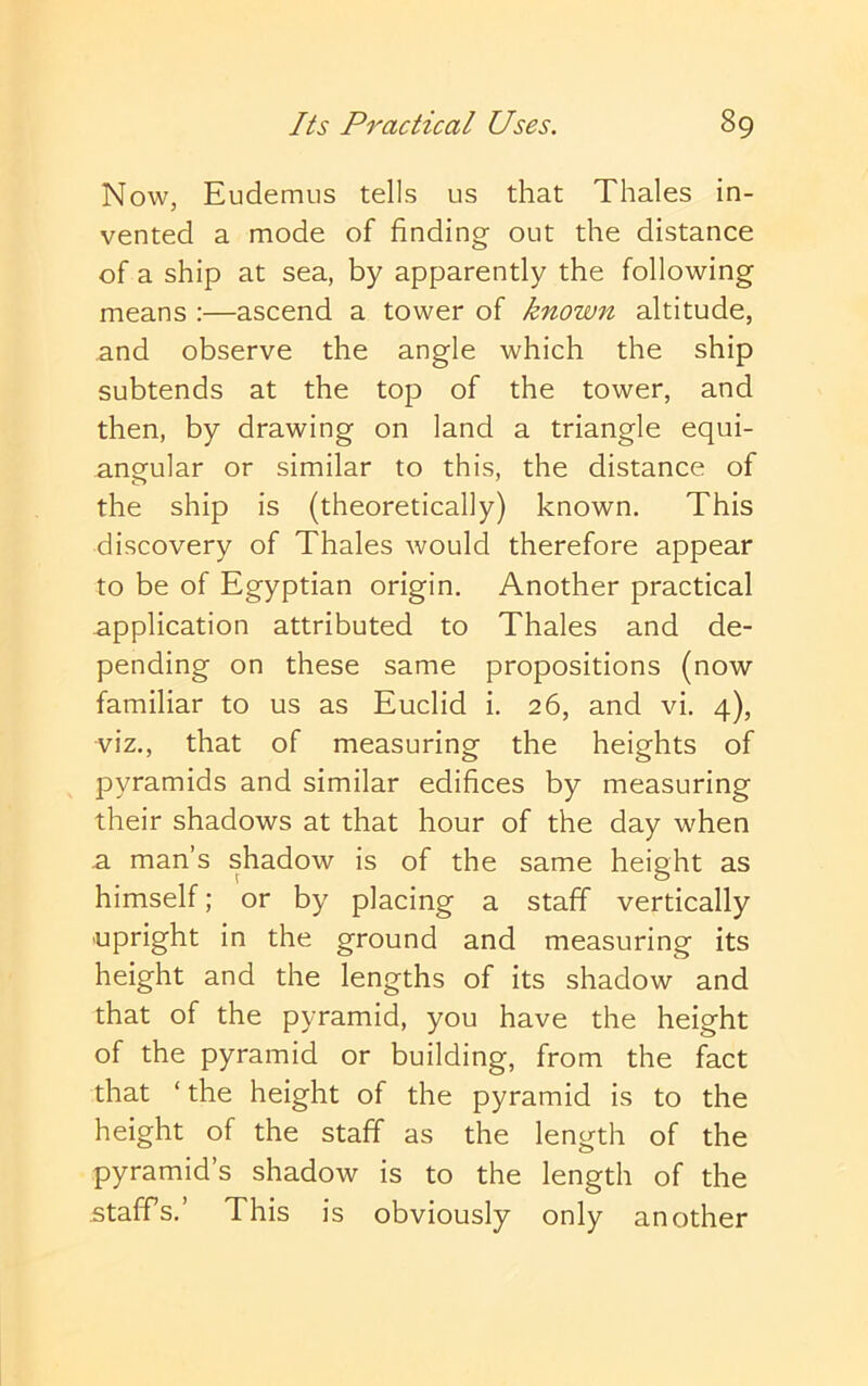 Now, Eudemus tells us that Thales in- vented a mode of finding out the distance of a ship at sea, by apparently the following means ;—ascend a tower of known altitude, and observe the angle which the ship subtends at the top of the tower, and then, by drawing on land a triangle equi- angular or similar to this, the distance of the ship is (theoretically) known. This discovery of Thales would therefore appear to be of Egyptian origin. Another practical application attributed to Thales and de- pending on these same propositions (now familiar to us as Euclid i. 26, and vi. 4), viz., that of measuring the heights of pyramids and similar edifices by measuring their shadows at that hour of the day when a man’s shadow is of the same height as himself; or by placing a staff vertically upright in the ground and measuring its height and the lengths of its shadow and that of the pyramid, you have the height of the pyramid or building, from the fact that ‘ the height of the pyramid is to the height of the staff as the length of the pyramid’s shadow is to the length of the staffs.’ This is obviously only another