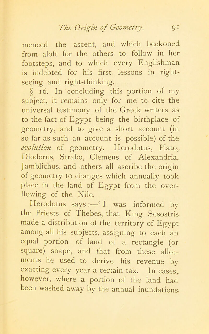 menced the ascent, and which beckoned from aloft for the others to follow in her footsteps, and to which every Englishman is indebted for his first lessons in right- seeing and right-thinking. § 16. In concluding this portion of my subject, it remains only for me to cite the universal testimony of the Greek writers as to the fact of Egypt being the birthplace of geometry, and to give a short account (in so far as such an account is possible) of the evolution of geometry, Herodotus, Plato,. Diodorus, Strabo, Clemens of Alexandria, Jamblichus, and others all ascribe the origin of geometry to changes which annually took place in the land of Egypt from the over- flowing of the Nile. Herodotus says :—‘ I was informed by the Priests of Thebes, that King Sesostris made a distribution of the territory of Egypt among all his subjects, assigning to each an equal portion of land of a rectangle (or square) shape, and that from these allot- ments he used to derive his revenue by exacting every year a certain tax. In cases, however, where a portion of the land had been washed away by the annual inundations