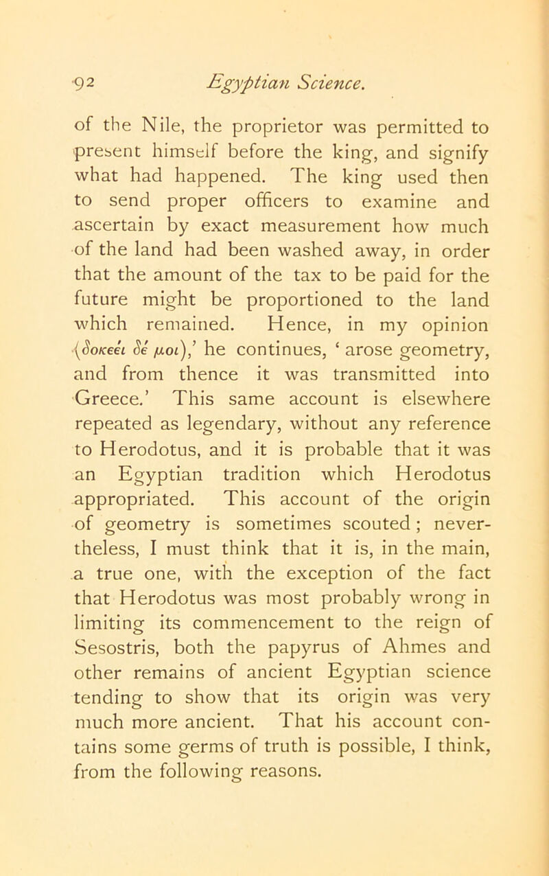 of the Nile, the proprietor was permitted to present himself before the king, and signify what had happened. The king used then to send proper officers to examine and ascertain by exact measurement how much of the land had been washed away, in order that the amount of the tax to be paid for the future might be proportioned to the land which remained. Hence, in my opinion [SoKeet Se fioi),’ he continues, ‘ arose geometry, and from thence it was transmitted into Greece.’ This same account is elsewhere repeated as legendary, without any reference to Herodotus, and it is probable that it was an Egyptian tradition which Herodotus appropriated. This account of the origin of geometry is sometimes scouted; never- theless, I must think that it is, in the main, a true one, with the exception of the fact that Herodotus was most probably wrong in limiting its commencement to the reign of Sesostris, both the papyrus of Ahmes and other remains of ancient Egyptian science tending to show that its origin was very much more ancient. That his account con- tains some germs of truth is possible, I think, from the following reasons.