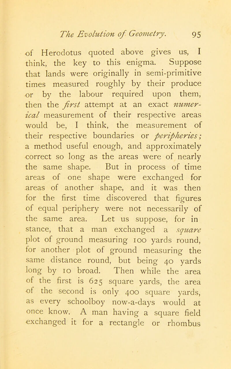 of Herodotus quoted above gives us, I think, the key to this enigma. Suppose that lands were originally in semi-primitive times measured roughly by their produce or by the labour required upon them, then the first attempt at an exact numer- ical measurement of their respective areas would be, I think, the measurement of their respective boundaries or peripheries; a method useful enough, and approximately correct so long as the areas were of nearly the same shape. But in process of time areas of one shape were exchanged for areas of another shape, and it was then for the first time discovered that figures of equal periphery were not necessarily of the same area. Let us suppose, for in stance, that a man exchanged a square plot of ground measuring 100 yards round, for another plot of ground measuring the same distance round, but being 40 yards long by 10 broad. Then while the area of the first is 625 square yards, the area of the second is only 400 square yards, as every schoolboy now-a-days would at once know. A man having a square field exchanged it for a rectangle or rhombus