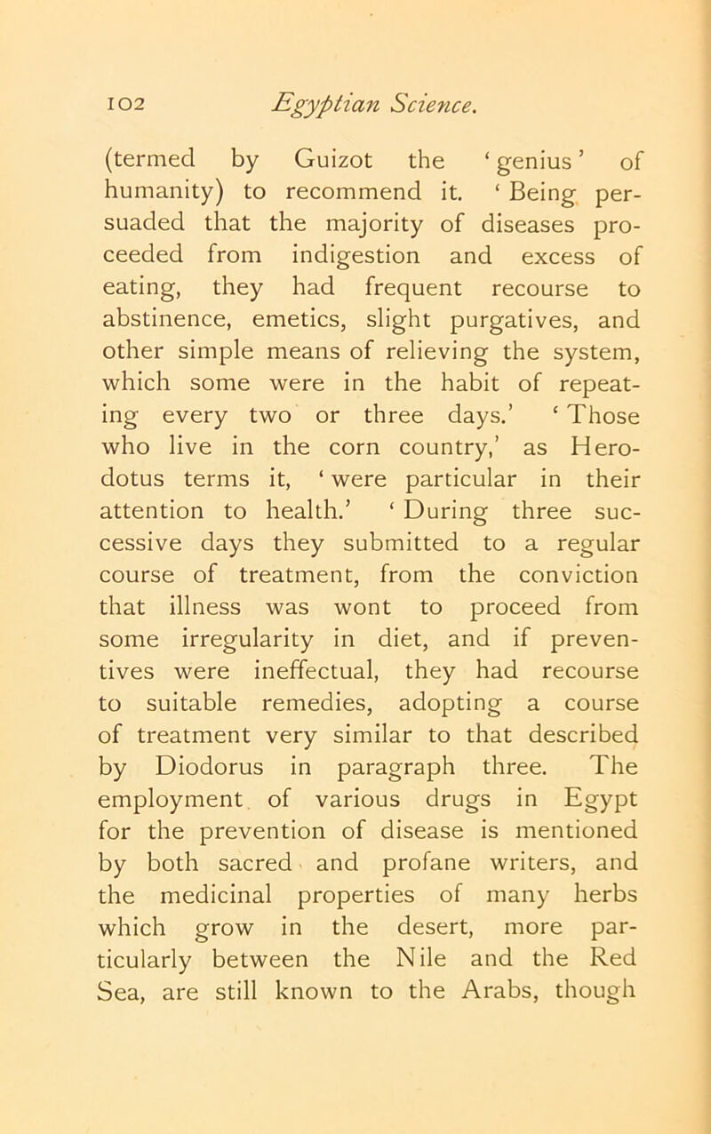 (termed by Guizot the ‘ genius ’ of humanity) to recommend it. ‘ Being per- suaded that the majority of diseases pro- ceeded from indigestion and excess of eating, they had frequent recourse to abstinence, emetics, slight purgatives, and other simple means of relieving the system, which some were in the habit of repeat- ing every two or three days.’ ‘ Those who live in the corn country,’ as Hero- dotus terms it, ‘ were particular in their attention to health.’ ‘ During three suc- cessive days they submitted to a regular course of treatment, from the conviction that illness was wont to proceed from some irregularity in diet, and if preven- tives were ineffectual, they had recourse to suitable remedies, adopting a course of treatment very similar to that described by Diodorus in paragraph three. The employment, of various drugs in Egypt for the prevention of disease is mentioned by both sacred and profane writers, and the medicinal properties of many herbs which grow in the desert, more par- ticularly between the Nile and the Red Sea, are still known to the Arabs, though