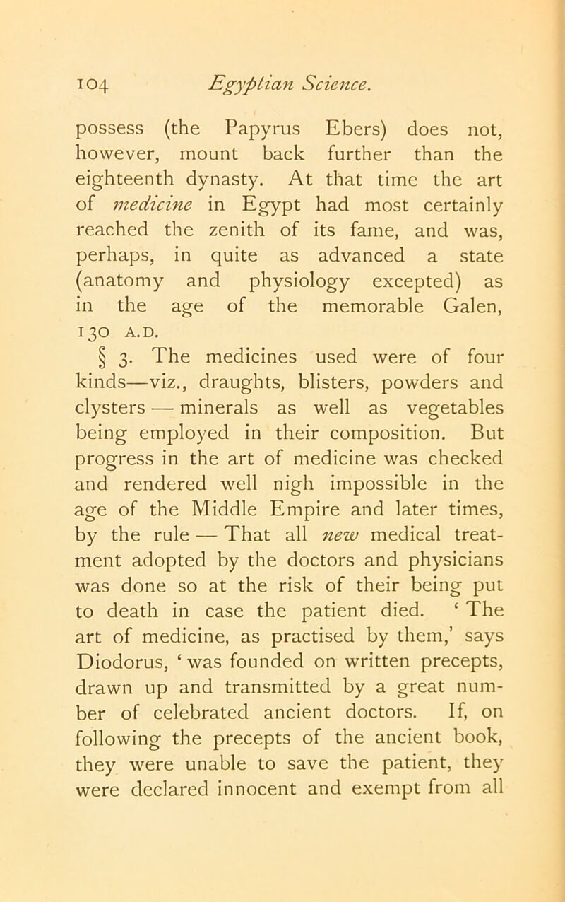 possess (the Papyrus Ebers) does not, however, mount back further than the eighteenth dynasty. At that time the art of medicine in Egypt had most certainly reached the zenith of its fame, and was, perhaps, in quite as advanced a state (anatomy and physiology excepted) as in the age of the memorable Galen, 130 A.D. § 3. The medicines used were of four kinds—viz., draughts, blisters, powders and clysters — minerals as well as vegetables being employed in their composition. But progress in the art of medicine was checked and rendered well nigh impossible in the age of the Middle Empire and later times, by the rule — That all new medical treat- ment adopted by the doctors and physicians was done so at the risk of their being put to death in case the patient died. ‘ The art of medicine, as practised by them,’ says Diodorus, ‘ was founded on written precepts, drawn up and transmitted by a great num- ber of celebrated ancient doctors. If, on following the precepts of the ancient book, they were unable to save the patient, they were declared innocent and exempt from all