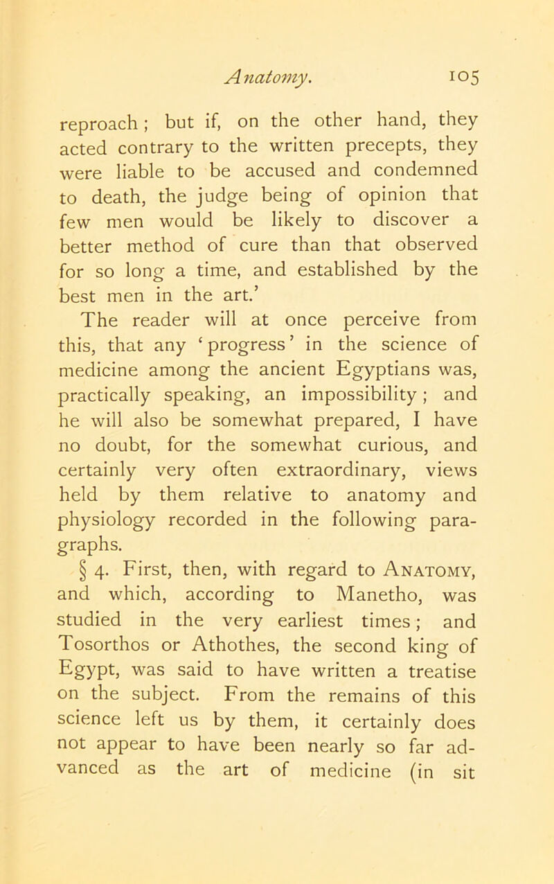 reproach; but if, on the other hand, they acted contrary to the written precepts, they were liable to be accused and condemned to death, the judge being of opinion that few men would be likely to discover a better method of cure than that observed for so long a time, and established by the best men in the art.’ The reader will at once perceive from this, that any ‘ progress ’ in the science of medicine among the ancient Egyptians was, practically speaking, an impossibility; and he will also be somewhat prepared, I have no doubt, for the somewhat curious, and certainly very often extraordinary, views held by them relative to anatomy and physiology recorded in the following para- graphs. § 4. First, then, with regard to Anatomy, and which, according to Manetho, was studied in the very earliest times; and Tosorthos or Athothes, the second king of Egypt, was said to have written a treatise on the subject. From the remains of this science left us by them, it certainly does not appear to have been nearly so far ad- vanced as the art of medicine (in sit