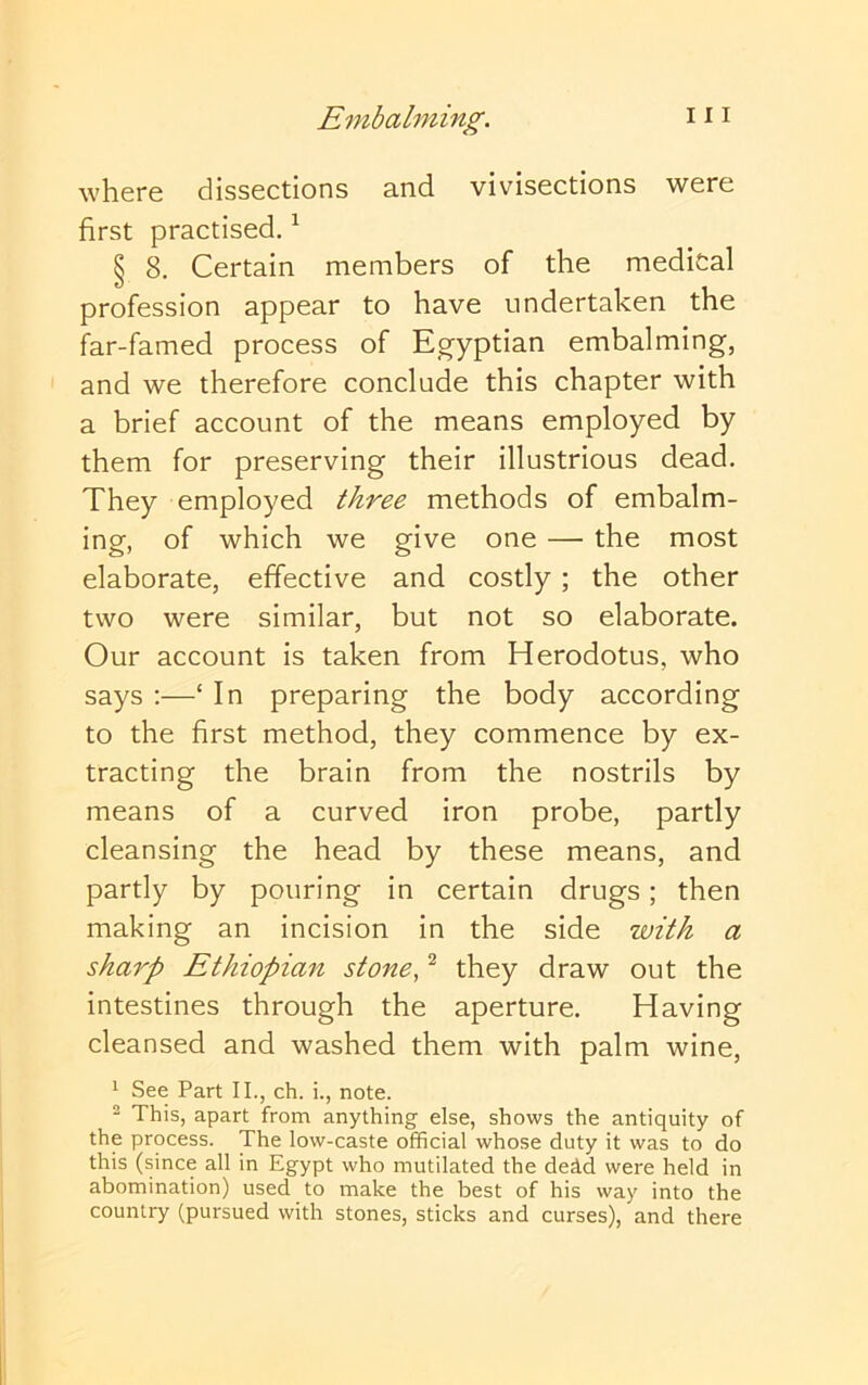 Embalming. i i i where dissections and vivisections were first practised. ^ § 8. Certain members of the medical profession appear to have undertaken the far-famed process of Eg-yptian embalming, and we therefore conclude this chapter with a brief account of the means employed by them for preserving their illustrious dead. They employed three methods of embalm- ing, of which we give one — the most elaborate, effective and costly; the other two were similar, but not so elaborate. Our account is taken from Herodotus, who says ;—‘ In preparing the body according to the first method, they commence by ex- tracting the brain from the nostrils by means of a curved iron probe, partly cleansing the head by these means, and partly by pouring in certain drugs; then making an incision in the side with a sharp Ethiopian stone, ^ they draw out the intestines through the aperture. Having cleansed and washed them with palm wine, * See Part II., ch. i., note. 2 This, apart from anything else, shows the antiquity of the process. The low-caste official whose duty it was to do this (since all in Egypt who mutilated the deid were held in abomination) used to make the best of his way into the country (pursued with stones, sticks and curses), and there