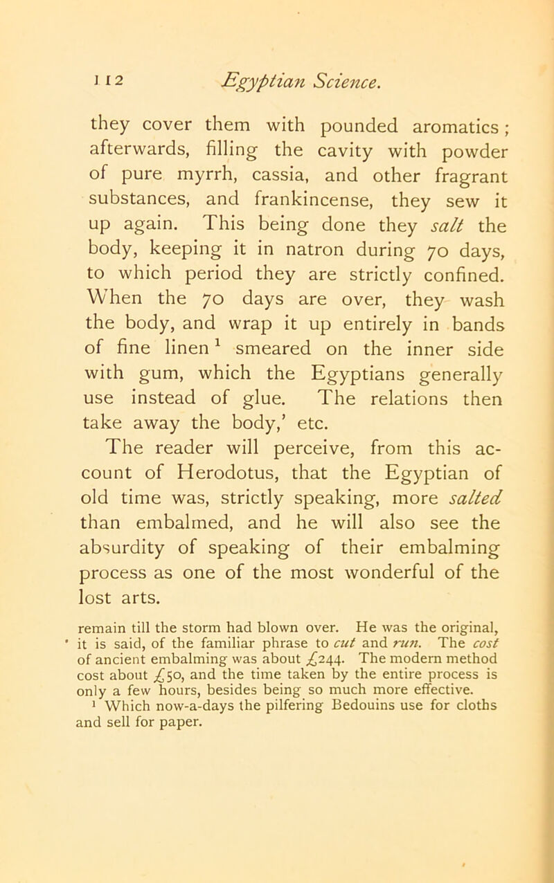 they cover them with pounded aromatics; afterwards, filling the cavity with powder of pure myrrh, cassia, and other fragrant substances, and frankincense, they sew it up again. This being done they salt the body, keeping it in natron during 70 days, to which period they are strictly confined. When the 70 days are over, they wash the body, and wrap it up entirely in bands of fine linen ^ smeared on the inner side with gum, which the Egyptians generally use instead of glue. The relations then take away the body,’ etc. The reader will perceive, from this ac- count of Herodotus, that the Egyptian of old time was, strictly speaking, more salted than embalmed, and he will also see the absurdity of speaking of their embalming process as one of the most wonderful of the lost arts. remain till the storm had blown over. He was the original, ' it is said, of the familiar phrase to cut and run. The cost of ancient embalming was about .^244. The modem method cost about /50, and the time taken by the entire process is only a few hours, besides being so much more effective. 1 Which now-a-days the pilfering Bedouins use for cloths and sell for paper.