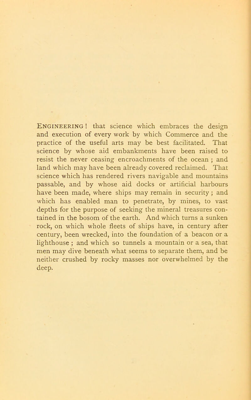 Engineering ! that science which embraces the design and execution of every work by which Commerce and the practice of the useful arts may be best facilitated. That science by whose aid embankments have been raised to resist the never ceasing encroachments of the ocean ; and land which may have been already covered reclaimed. That science which has rendered rivers navigable and mountains passable, and by whose aid docks or artificial harbours have been made, where ships may remain in security; and which has enabled man to penetrate, by mines, to vast depths for the purpose of seeking the mineral treasures con- tained in the bosom of the earth. And which turns a sunken rock, on which whole fleets of ships have, in century after century, been wrecked, into the foundation of a beacon or a lighthouse ; and which so tunnels a mountain or a sea, that men may dive beneath what seems to separate them, and be neither crushed by rocky masses nor overwhelmed by the deep.