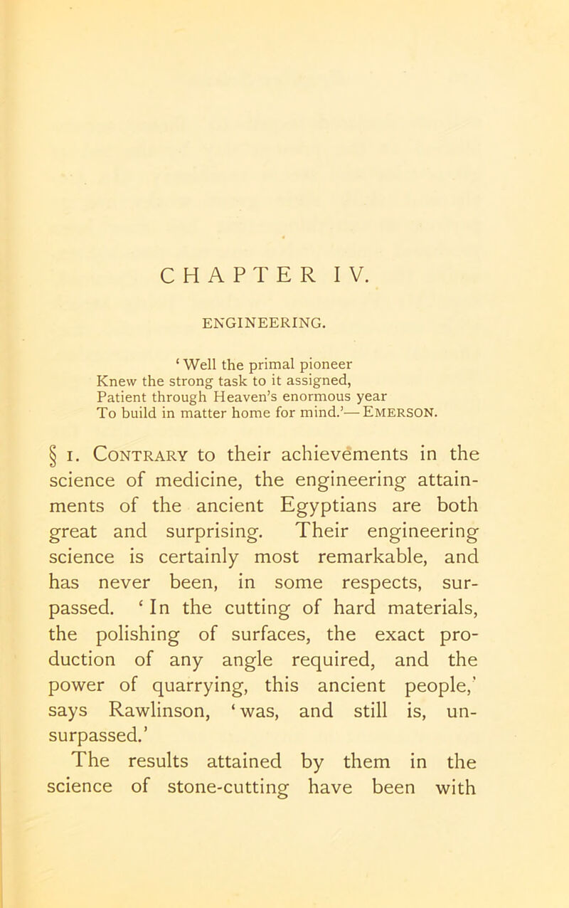 CHAPTER IV. ENGINEERING. ‘ Well the primal pioneer Knew the strong task to it assigned, Patient through Heaven’s enormous year To build in matter home for mind.’—Emerson. § I. Contrary to their achievements in the science of medicine, the engineering attain- ments of the ancient Egyptians are both great and surprising. Their engineering science is certainly most remarkable, and has never been, in some respects, sur- passed. ‘ In the cutting of hard materials, the polishing of surfaces, the exact pro- duction of any angle required, and the power of quarrying, this ancient people,’ says Rawlinson, ‘ was, and still is, un- surpassed.’ The results attained by them in the science of stone-cutting have been with