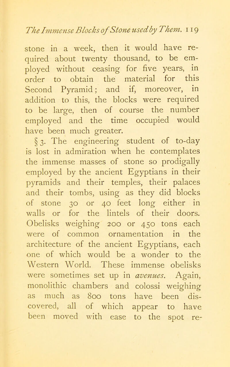 stone in a week, then it would have re- quired about twenty thousand, to be em- ployed without ceasing for five years, in order to obtain the material for this Second Pyramid; and if, moreover, in addition to this, the blocks were required to be large, then of course the number employed and the time occupied would have been much greater. § 3. The engineering student of to-day is lost in admiration when he contemplates the immense masses of stone so prodigally employed by the ancient Egyptians in their pyramids and their temples, their palaces and their tombs, using as they did blocks of stone 30 or 40 feet long either in walls or for the lintels of their doors. Obelisks weighing 200 or 450 tons each were of common ornamentation in the architecture of the ancient Egyptians, each one of which would be a wonder to the Western World. These immense obelisks were sometimes set up in avenues. Again, monolithic chambers and colossi weighing as much as 800 tons have been dis- covered, all of which appear to have been moved with ease to the spot re-