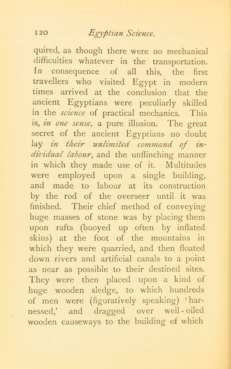 quired, as though there were no mechanical difficulties whatever in the transportation. In consequence of all this, the first travellers who visited Egypt in modern times arrived at the conclusion that the ancient Egyptians were peculiarly skilled in the science of practical mechanics. This is, in one sense, a pure illusion. The great secret of the ancient Egyptians no doubt lay in their unlimited command of in- dividual labour, and the unflinching manner in which they made use of it. Multitudes were employed upon a single building, and made to labour at its construction by the rod of the overseer until it was finished. Their chief method of conveying huge masses of stone was by placing them upon rafts (buoyed up often by inflated skins) at the foot of the mountains in which they were quarried, and then floated down rivers and artificial canals to a point as near as possible to their destined sites. They were then placed upon a kind of huge wooden sledge, to which hundreds of men were (figuratively speaking) ‘ har- nessed,’ and dragged over well - oiled wooden causeways to the building of which