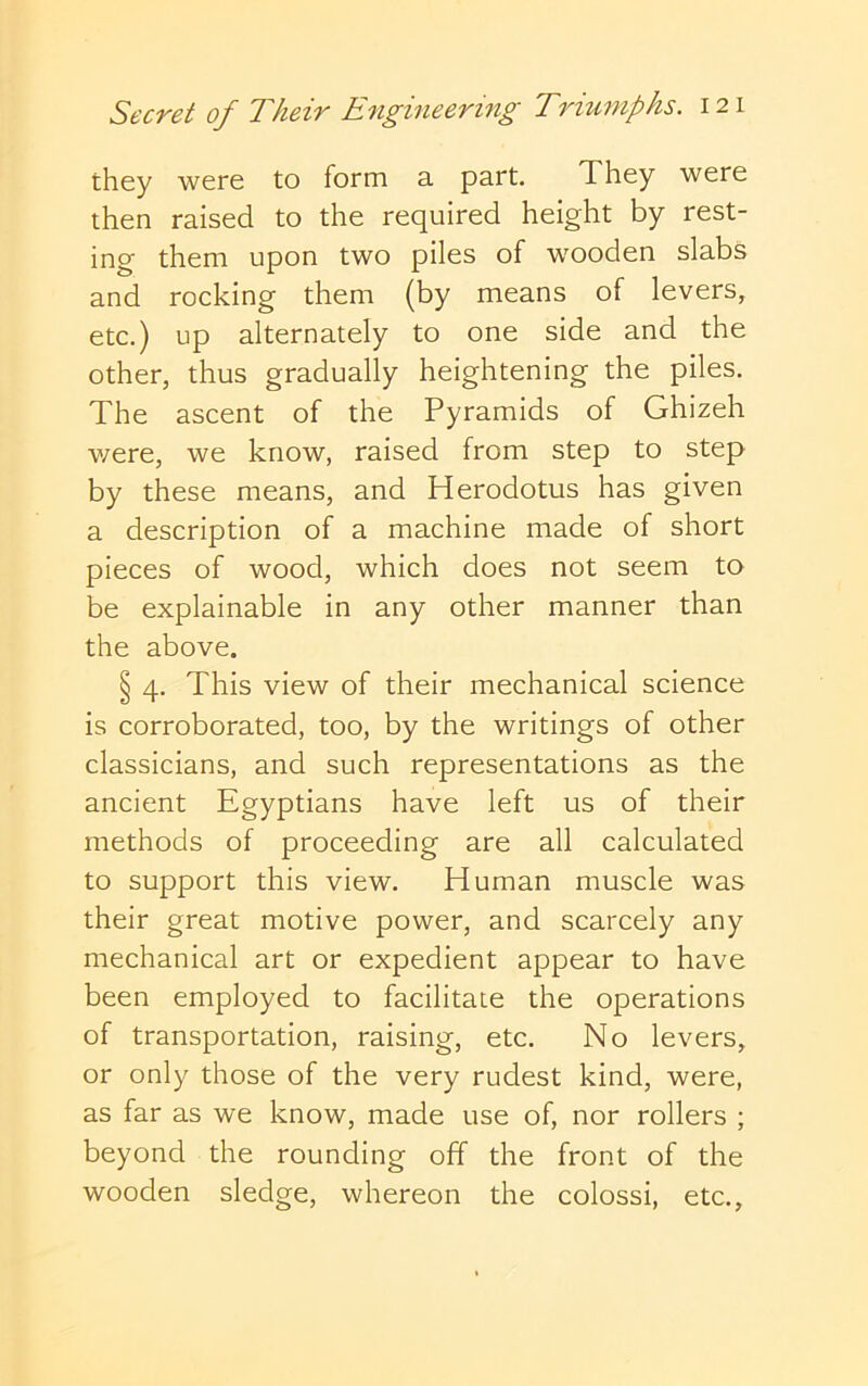 they were to form a part. They were then raised to the required height by rest- ing them upon two piles of wooden slabs and rocking them (by means of levers, etc.) up alternately to one side and the other, thus gradually heightening the piles. The ascent of the Pyramids of Ghizeh v/ere, we know, raised from step to step by these means, and Herodotus has given a description of a machine made of short pieces of wood, which does not seem to be explainable in any other manner than the above. § 4, This view of their mechanical science is corroborated, too, by the writings of other classicians, and such representations as the ancient Egyptians have left us of their methods of proceeding are all calculated to support this view. Human muscle was their great motive power, and scarcely any mechanical art or expedient appear to have been employed to facilitate the operations of transportation, raising, etc. No levers, or only those of the very rudest kind, were, as far as we know, made use of, nor rollers ; beyond the rounding off the front of the wooden sledge, whereon the colossi, etc.,