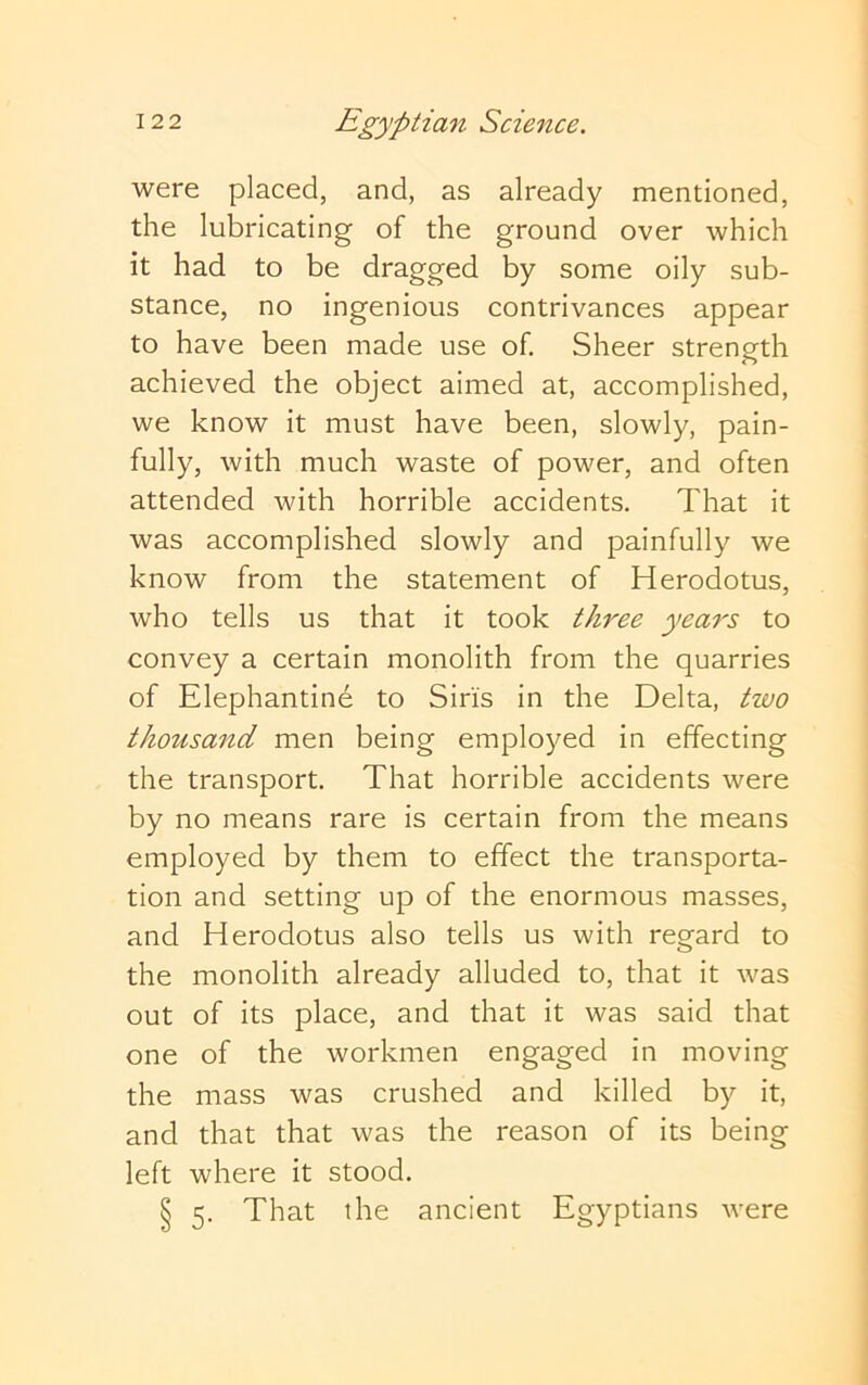 were placed, and, as already mentioned, the lubricating of the ground over which it had to be dragged by some oily sub- stance, no ingenious contrivances appear to have been made use of. Sheer strength achieved the object aimed at, accomplished, we know it must have been, slowly, pain- fully, with much waste of power, and often attended with horrible accidents. That it was accomplished slowly and painfully we know from the statement of Herodotus, who tells us that it took three years to convey a certain monolith from the quarries of Elephantine to Sins in the Delta, two thousand men being employed in effecting the transport. That horrible accidents were by no means rare is certain from the means employed by them to effect the transporta- tion and setting up of the enormous masses, and Herodotus also tells us with regard to the monolith already alluded to, that it was out of its place, and that it was said that one of the workmen engaged in moving the mass was crushed and killed by it, and that that was the reason of its being left where it stood. § 5. That the ancient Egyptians were