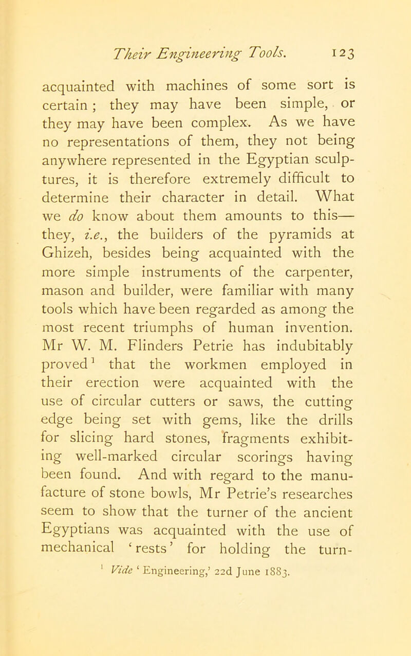 acquainted with machines of some sort is certain ; they may have been simple, or they may have been complex. As we have no representations of them, they not being anywhere represented in the Egyptian sculp- tures, it is therefore extremely difficult to determine their character in detail. What we do know about them amounts to this— they, i.e., the builders of the pyramids at Ghizeh, besides being acquainted with the more simple instruments of the carpenter, mason and builder, were familiar with many tools which have been regarded as among the most recent triumphs of human invention. Mr W. M. Flinders Petrie has indubitably proved ’ that the workmen employed in their erection were acquainted with the use of circular cutters or saws, the cutting edge being set with gems, like the drills for slicing hard stones, fragments exhibit- ing well-marked circular scorings having been found. And with regard to the manu- facture of stone bowls, Mr Petrie’s researches seem to show that the turner of the ancient was acquainted with the use of mechanical ‘ rests ’ for holding the turn- Vide ‘ Engineering/ 22d June 1883. 1