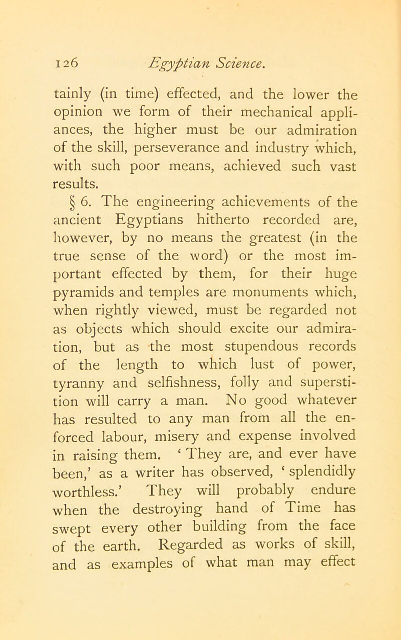 tainly (in time) effected, and the lower the opinion we form of their mechanical appli- ances, the higher must be our admiration of the skill, perseverance and industry which, with such poor means, achieved such vast results. § 6. The engineering achievements of the ancient Egyptians hitherto recorded are, however, by no means the greatest (in the true sense of the word) or the most im- portant effected by them, for their huge pyramids and temples are monuments which, when rightly viewed, must be regarded not as objects which should excite our admira- tion, but as the most stupendous records of the length to which lust of power, tyranny and selfishness, folly and supersti- tion will carry a man. No good whatever has resulted to any man from all the en- forced labour, misery and expense involved in raising them. ‘ They are, and ever have been,’ as a writer has observed, ‘ splendidly worthless.’ They will probably endure when the destroying hand of Time has swept every other building from the face of the earth. Regarded as works of skill, and as examples of what man may effect