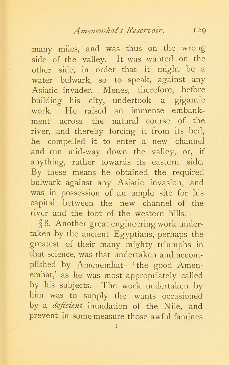 Amenemhat's Reservoir. r 29 many miles, and was thus on the wrong side of the valley. It was wanted on the other side, in order that it might be a water bulwark, so to speak, against any Asiatic invader. Menes, therefore, before building his city, undertook a gigantic work. He raised an immense embank- ment across the natural course of the river, and thereby forcing it from its bed, he compelled it to enter a new channel and run mid-way down the valley, or, if anything, rather towards its eastern side. By these means he obtained the required bulwark against any Asiatic invasion, and was in possession of an ample site for his capital between the new channel of the river and the foot of the western hills. § 8. Another great engineering work under- taken by the ancient Egyptians, perhaps the greatest of their many mighty triumphs in that science, was that undertaken and accom- plished by Amenemhat—‘ the good Amen- emhat,’ as he was most appropriately called by his subjects. The work undertaken by him was to supply the wants occasioned by a deficient inundation of the Nile, and prevent in some measure those awful famines I