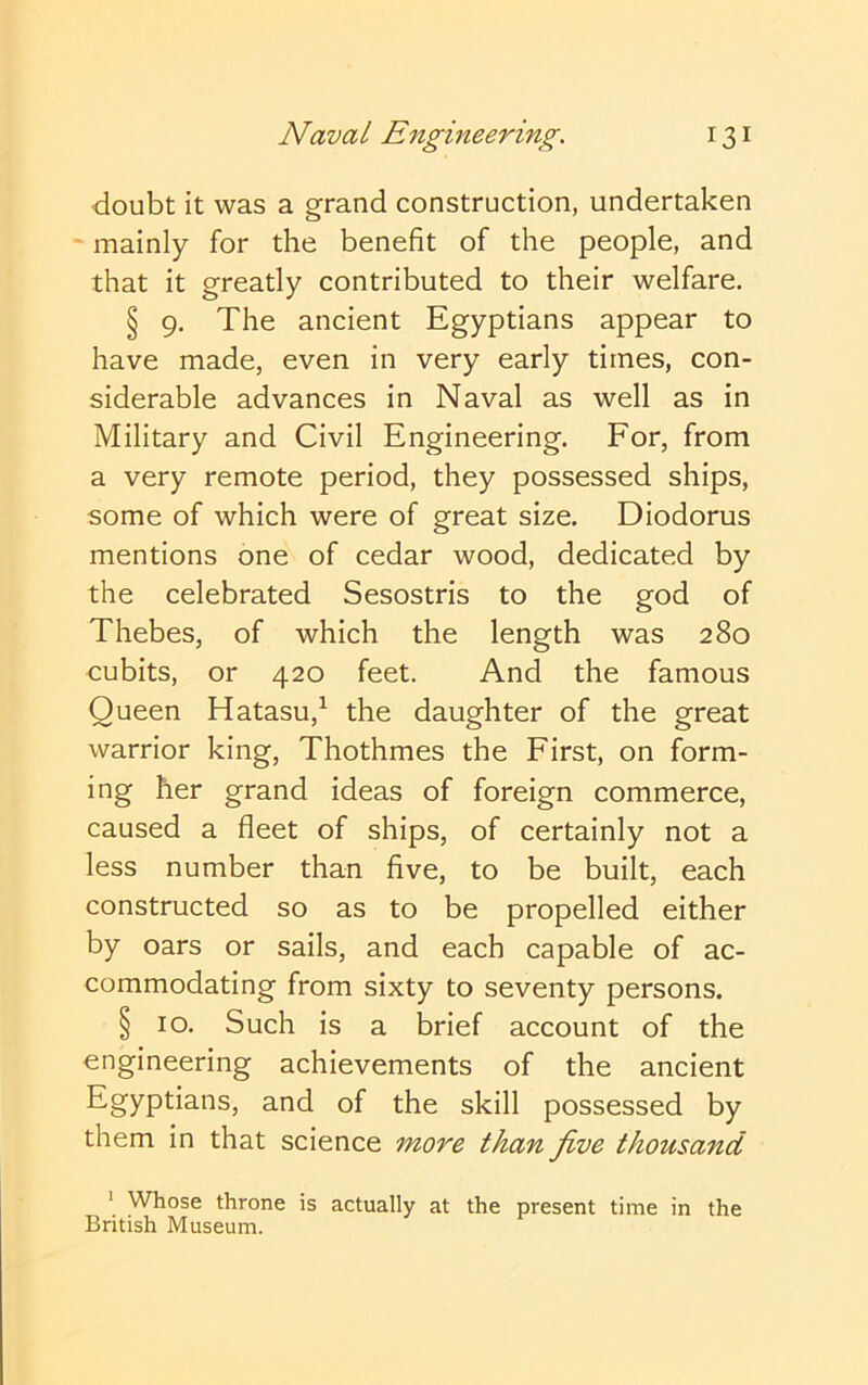 doubt it was a grand construction, undertaken - mainly for the benefit of the people, and that it greatly contributed to their welfare. § 9. The ancient Egyptians appear to have made, even in very early times, con- siderable advances in Naval as well as in Military and Civil Engineering. For, from a very remote period, they possessed ships, some of which were of great size. Diodorus mentions one of cedar wood, dedicated by the celebrated Sesostris to the god of Thebes, of which the length was 280 cubits, or 420 feet. And the famous Queen Hatasu,^ the daughter of the great warrior king, Thothmes the First, on form- ing her grand ideas of foreign commerce, caused a fleet of ships, of certainly not a less number than five, to be built, each constructed so as to be propelled either by oars or sails, and each capable of ac- commodating from sixty to seventy persons. § 10. Such is a brief account of the engineering achievements of the ancient Egyptians, and of the skill possessed by them in that science more than five thousand ' Whose throne is actually at the present time in the British Museum.