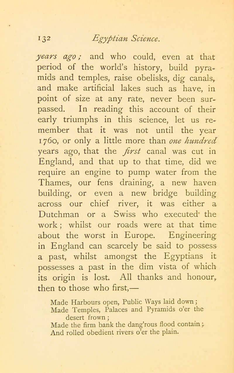 years ago; and who could, even at that period of the world’s history, build pyra- mids and temples, raise obelisks, dig canals,, and make artificial lakes such as have, in point of size at any rate, never been sur- passed. In reading this account of their early triumphs in this science, let us re- member that it was not until the year 1760, or only a little more than one hundred years ago, that the first canal was cut in England, and that up to that time, did we require an engine to pump water from the Thames, our fens draining, a new haven building, or even a new bridge building across our chief river, it was either a Dutchman or a Swiss who executed’ the work; whilst our roads were at that time about the worst in Europe. Engineering in England can scarcely be said to possess a past, whilst amongst the Egyptians it possesses a past in the dim vista of which its origin is lost. All thanks and honour,, then to those who first,— Made Harbours open. Public Ways laid down; Made Temples, Palaces and Pyramids o’er the desert frown; Made the firm bank the dang’rous flood contain > And rolled obedient rivers o’er the plain.