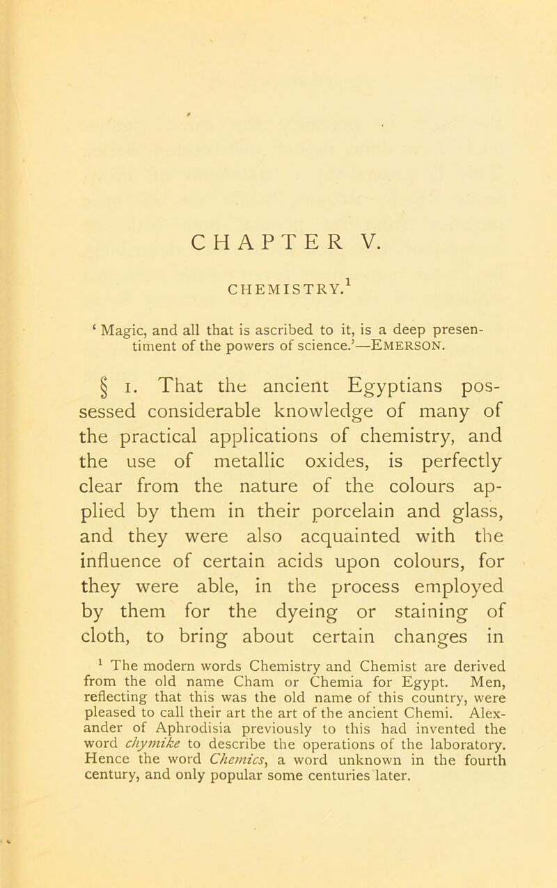 CHAPTER V. chemistry/ ‘ Magic, and all that is ascribed to it, is a deep presen- timent of the powers of science.’—Emerson. § I, That the ancient Egyptians pos- sessed considerable knowledge of many of the practical applications of chemistry, and the use of metallic oxides, is perfectly clear from the nature of the colours ap- plied by them in their porcelain and glass, and they were also acquainted with the influence of certain acids upon colours, for they were able, in the process employed by them for the dyeing or staining of cloth, to bring about certain changes in * The modern words Chemistry and Chemist are derived from the old name Cham or Chemia for Egypt. Men, reflecting that this was the old name of this country, were pleased to call their art the art of the ancient Chemi. Alex- ander of Aphrodisia previously to this had invented the word chymike to describe the operations of the laboratory. Hence the word Chernies, a word unknown in the fourth century, and only popular some centuries later.