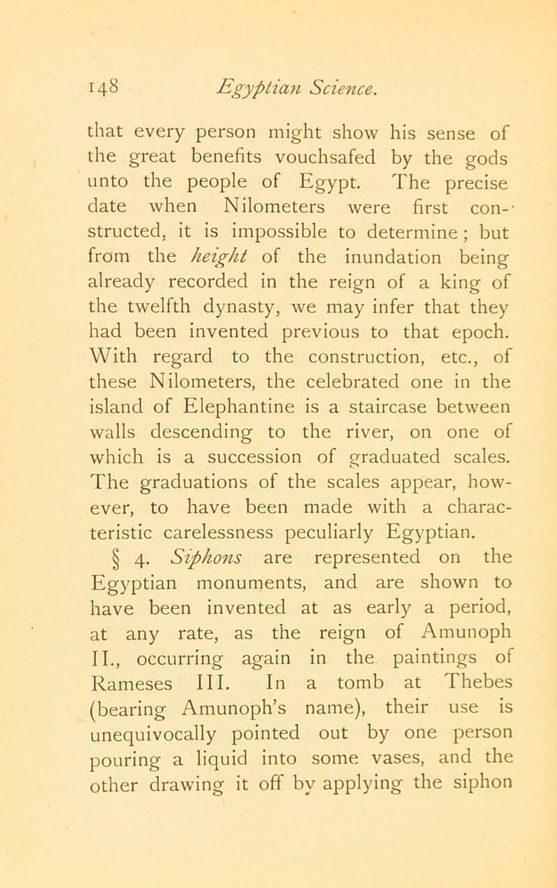 that every person might show his sense of the great benefits vouchsafed by the gods unto the people of Egypt. The precise date when Kilometers were first con-- structed, it is impossible to determine; but from the height of the inundation being already recorded in the reign of a king of the twelfth dynasty, we may infer that they had been invented previous to that epoch. With regard to the construction, etc., of these Kilometers, the celebrated one in the island of Elephantine is a staircase between walls descending to the river, on one of which is a succession of graduated scales. The graduations of the scales appear, how- ever, to have been made with a charac- teristic carelessness peculiarly Egyptian. § 4. Siphons are represented on the Egyptian monuments, and are shown to have been invented at as early a period, at any rate, as the reign of Amunoph II., occurring again in the paintings of Rameses III. In a tomb at Thebes (bearing Amunoph’s name), their use is unequivocally pointed out by one person pouring a liquid into some vases, and the other drawing it off by applying the siphon