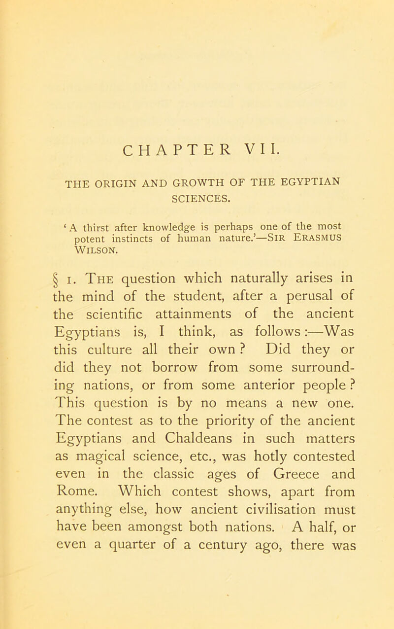 CHAPTER VII. THE ORIGIN AND GROWTH OE THE EGYPTIAN SCIENCES. ‘ A thirst after knowledge is perhaps one of the most potent instincts of human nature.’—SIR ERASMUS Wilson. § I. The question which naturally arises in the mind of the student, after a perusal of the scientific attainments of the ancient Egyptians is, I think, as follows:—Was this culture all their own ? Did they or did they not borrow from some surround- ing nations, or from some anterior people ? This question is by no means a new one. The contest as to the priority of the ancient Egyptians and Chaldeans in such matters as magical science, etc., was hotly contested even in the classic ages of Greece and Rome. Which contest shows, apart from anything else, how ancient civilisation must have been amongst both nations. A half, or even a quarter of a century ago, there was